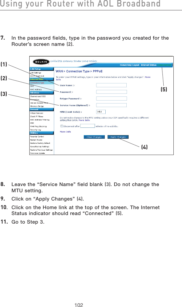 103102Using your Router with AOL Broadband103102Using your Router with AOL Broadband7.   In the password fields, type in the password you created for the Router’s screen name (2).8.   Leave the “Service Name” field blank (3). Do not change the  MTU setting.9.   Click on “Apply Changes” (4).10.  Click on the Home link at the top of the screen. The Internet Status indicator should read “Connected” (5).11.  Go to Step 3.(1)(2)(3)(4)(5)