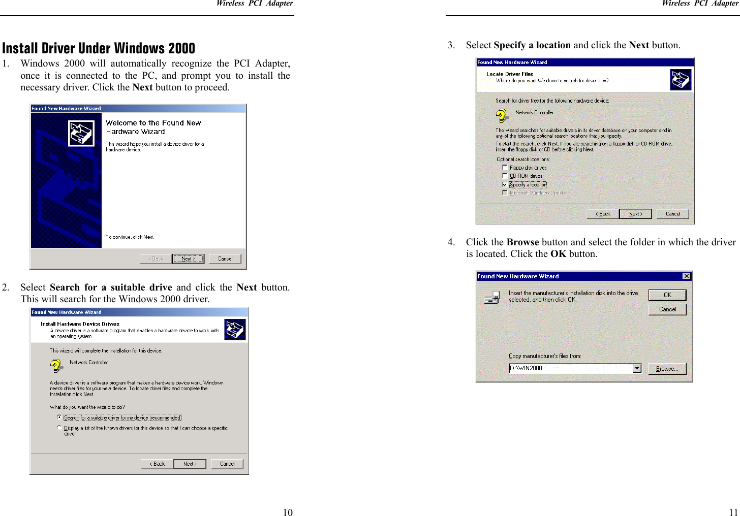    Wireless PCI Adapter  10 Install Driver Under Windows 2000 1.  Windows 2000 will automatically recognize the PCI Adapter, once it is connected to the PC, and prompt you to install the necessary driver. Click the Next button to proceed.  2. Select Search for a suitable drive and click the Next button. This will search for the Windows 2000 driver.    Wireless PCI Adapter  11 3. Select Specify a location and click the Next button.  4. Click the Browse button and select the folder in which the driver is located. Click the OK button.        