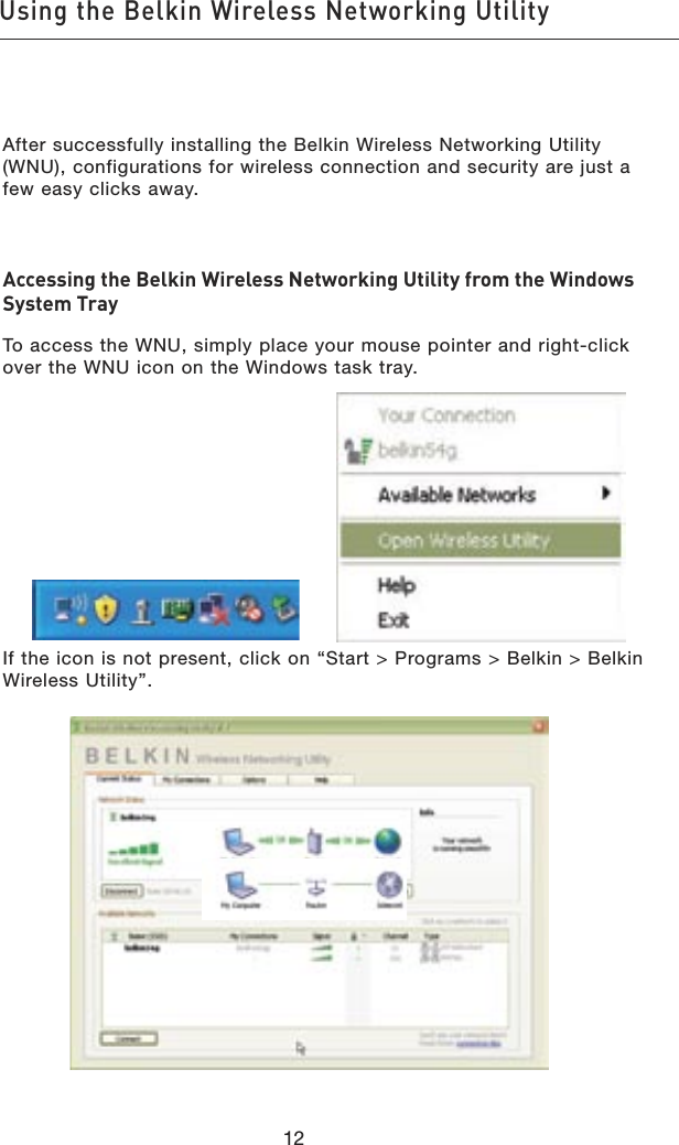 1312Using the Belkin Wireless Networking Utility1312Using the Belkin Wireless Networking UtilityAfter successfully installing the Belkin Wireless Networking Utility (WNU), configurations for wireless connection and security are just a few easy clicks away.Accessing the Belkin Wireless Networking Utility from the Windows System TrayTo access the WNU, simply place your mouse pointer and right-click over the WNU icon on the Windows task tray.If the icon is not present, click on “Start &gt; Programs &gt; Belkin &gt; Belkin Wireless Utility”.