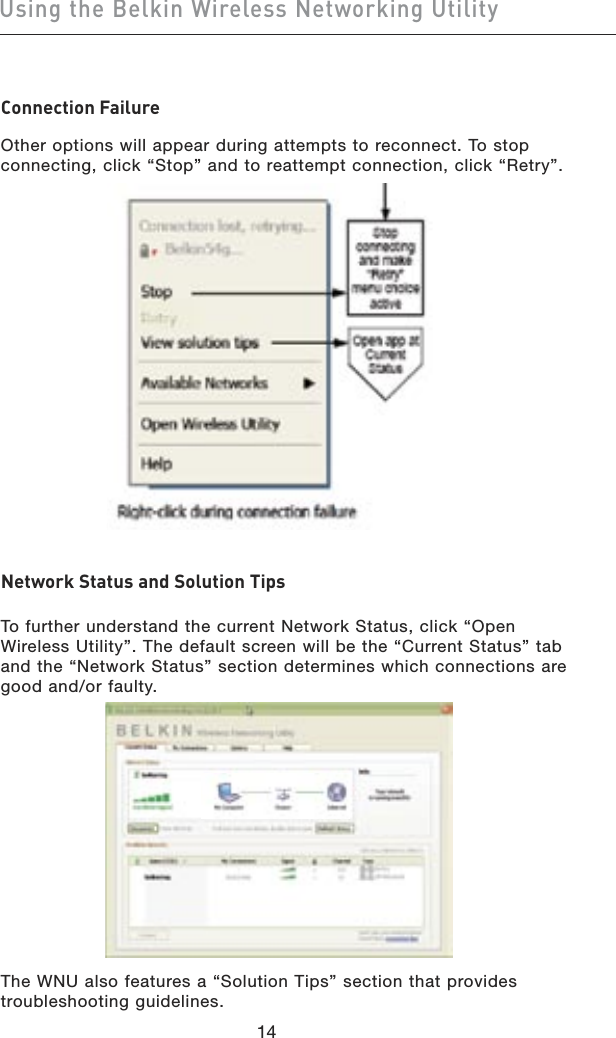 1514Using the Belkin Wireless Networking Utility1514Using the Belkin Wireless Networking UtilityConnection FailureOther options will appear during attempts to reconnect. To stop connecting, click “Stop” and to reattempt connection, click “Retry”.Network Status and Solution TipsTo further understand the current Network Status, click “Open Wireless Utility”. The default screen will be the “Current Status” tab and the “Network Status” section determines which connections are good and/or faulty.The WNU also features a “Solution Tips” section that provides troubleshooting guidelines.