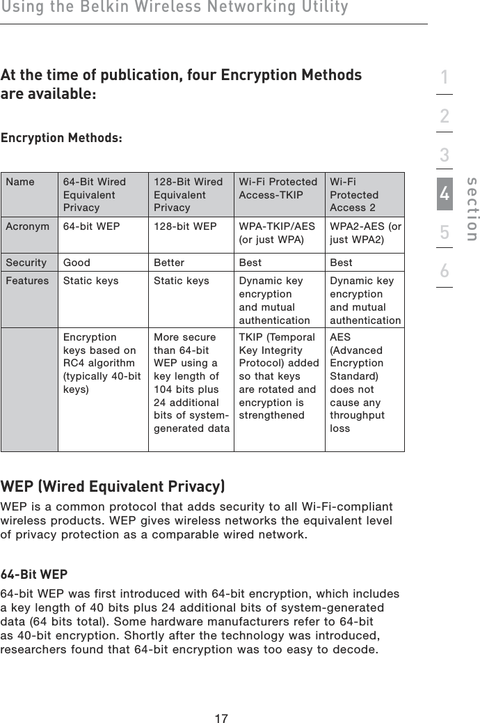 17Using the Belkin Wireless Networking Utility17123456sectionAt the time of publication, four Encryption Methods  are available:Encryption Methods:Name 64-Bit Wired Equivalent Privacy128-Bit Wired Equivalent PrivacyWi-Fi Protected Access-TKIPWi-Fi Protected Access 2Acronym 64-bit WEP 128-bit WEP WPA-TKIP/AES (or just WPA)WPA2-AES (or just WPA2)Security Good Better Best BestFeatures Static keys  Static keys  Dynamic key encryption and mutual authenticationDynamic key encryption and mutual authenticationEncryption keys based on RC4 algorithm (typically 40-bit keys)More secure than 64-bit WEP using a key length of 104 bits plus 24 additional bits of system-generated dataTKIP (Temporal Key Integrity Protocol) added so that keys are rotated and encryption is strengthenedAES (Advanced Encryption Standard) does not cause any throughput lossWEP (Wired Equivalent Privacy)  WEP is a common protocol that adds security to all Wi-Fi-compliant wireless products. WEP gives wireless networks the equivalent level of privacy protection as a comparable wired network. 64-Bit WEP64-bit WEP was first introduced with 64-bit encryption, which includes  a key length of 40 bits plus 24 additional bits of system-generated data (64 bits total). Some hardware manufacturers refer to 64-bit as 40-bit encryption. Shortly after the technology was introduced, researchers found that 64-bit encryption was too easy to decode.