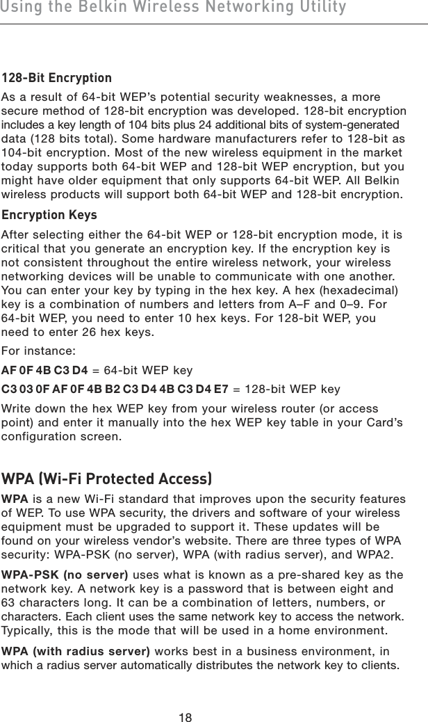 1918Using the Belkin Wireless Networking Utility1918Using the Belkin Wireless Networking Utility128-Bit EncryptionAs a result of 64-bit WEP’s potential security weaknesses, a more secure method of 128-bit encryption was developed. 128-bit encryption  includes a key length of 104 bits plus 24 additional bits of system-generated  data (128 bits total). Some hardware manufacturers refer to 128-bit as  104-bit encryption. Most of the new wireless equipment in the market today supports both 64-bit WEP and 128-bit WEP encryption, but you  might have older equipment that only supports 64-bit WEP. All Belkin  wireless products will support both 64-bit WEP and 128-bit encryption.Encryption KeysAfter selecting either the 64-bit WEP or 128-bit encryption mode, it is critical that you generate an encryption key. If the encryption key is not consistent throughout the entire wireless network, your wireless networking devices will be unable to communicate with one another. You can enter your key by typing in the hex key. A hex (hexadecimal) key is a combination of numbers and letters from A–F and 0–9. For 64-bit WEP, you need to enter 10 hex keys. For 128-bit WEP, you need to enter 26 hex keys.For instance:AF 0F 4B C3 D4 = 64-bit WEP keyC3 03 0F AF 0F 4B B2 C3 D4 4B C3 D4 E7 = 128-bit WEP key Write down the hex WEP key from your wireless router (or access point) and enter it manually into the hex WEP key table in your Card’s configuration screen.WPA (Wi-Fi Protected Access)WPA is a new Wi-Fi standard that improves upon the security features of WEP. To use WPA security, the drivers and software of your wireless  equipment must be upgraded to support it. These updates will be found on your wireless vendor’s website. There are three types of WPA  security: WPA-PSK (no server), WPA (with radius server), and WPA2.WPA-PSK (no server) uses what is known as a pre-shared key as the  network key. A network key is a password that is between eight and 63 characters long. It can be a combination of letters, numbers, or  characters. Each client uses the same network key to access the network.  Typically, this is the mode that will be used in a home environment.WPA (with radius server) works best in a business environment, in which a radius server automatically distributes the network key to clients. 