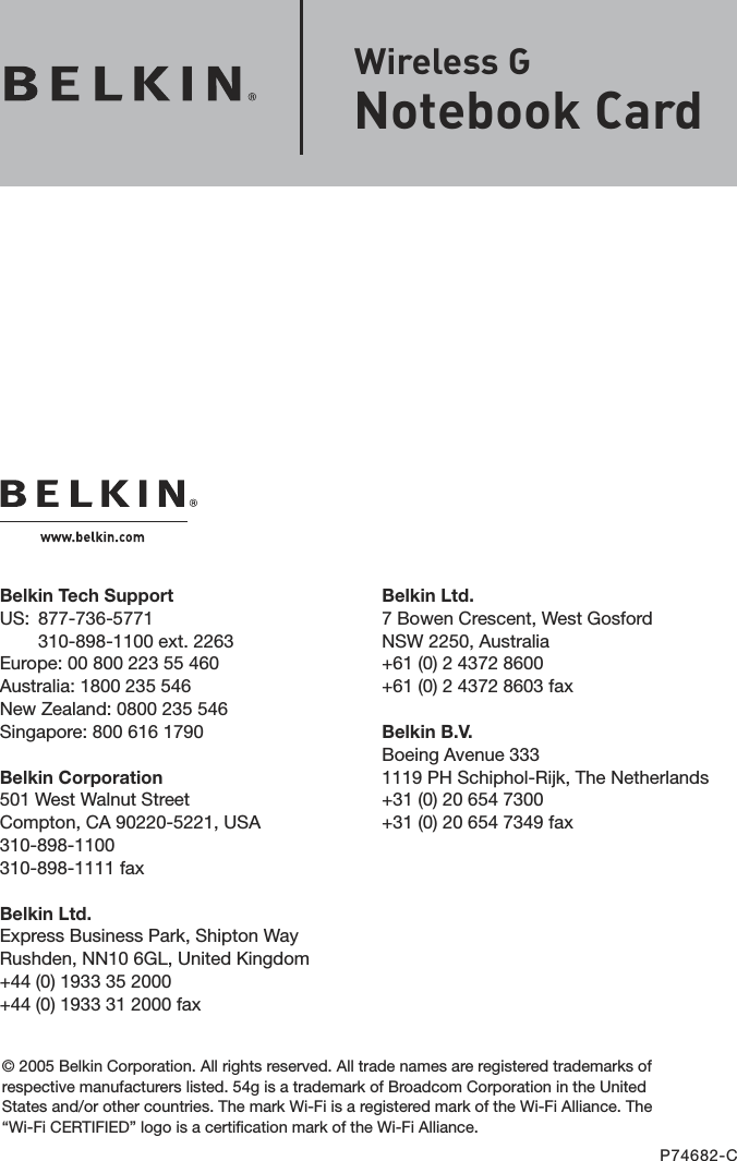 Belkin Ltd.7 Bowen Crescent, West GosfordNSW 2250, Australia+61 (0) 2 4372 8600+61 (0) 2 4372 8603 faxBelkin B.V.Boeing Avenue 3331119 PH Schiphol-Rijk, The Netherlands+31 (0) 20 654 7300+31 (0) 20 654 7349 faxBelkin Tech SupportUS:   877-736-5771 310-898-1100 ext. 2263Europe: 00 800 223 55 460Australia: 1800 235 546New Zealand: 0800 235 546Singapore: 800 616 1790Belkin Corporation501 West Walnut StreetCompton, CA 90220-5221, USA310-898-1100310-898-1111 faxBelkin Ltd.Express Business Park, Shipton Way Rushden, NN10 6GL, United Kingdom+44 (0) 1933 35 2000+44 (0) 1933 31 2000 fax© 2005 Belkin Corporation. All rights reserved. All trade names are registered trademarks of respective manufacturers listed. 54g is a trademark of Broadcom Corporation in the United States and/or other countries. The mark Wi-Fi is a registered mark of the Wi-Fi Alliance. The “Wi-Fi CERTIFIED” logo is a certification mark of the Wi-Fi Alliance.P74682-CWireless G  Notebook Card