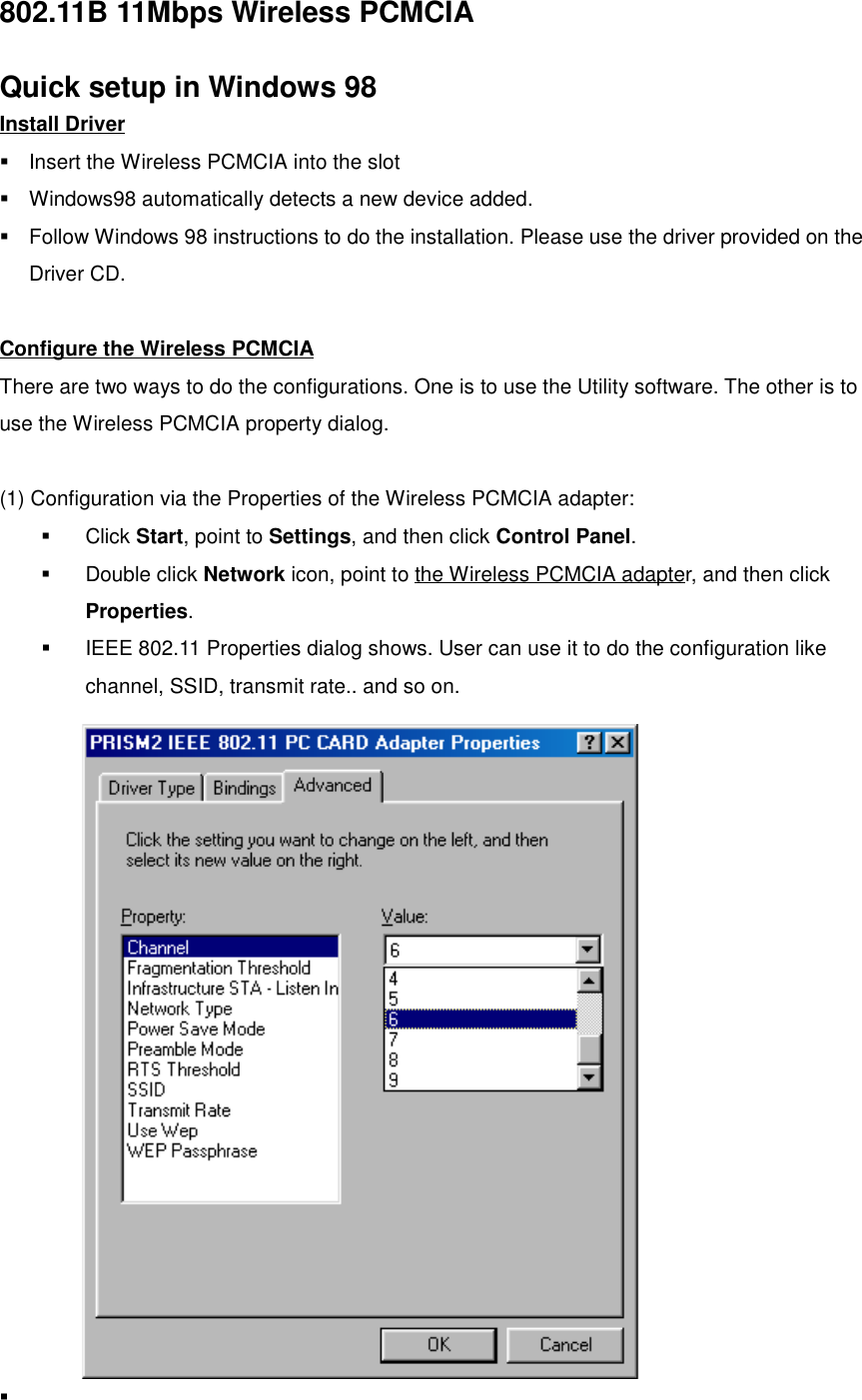 802.11B 11Mbps Wireless PCMCIAQuick setup in Windows 98Install Driver!  Insert the Wireless PCMCIA into the slot!  Windows98 automatically detects a new device added.!  Follow Windows 98 instructions to do the installation. Please use the driver provided on theDriver CD.Configure the Wireless PCMCIAThere are two ways to do the configurations. One is to use the Utility software. The other is touse the Wireless PCMCIA property dialog.(1) Configuration via the Properties of the Wireless PCMCIA adapter:! Click Start, point to Settings, and then click Control Panel.! Double click Network icon, point to the Wireless PCMCIA adapter, and then clickProperties.!  IEEE 802.11 Properties dialog shows. User can use it to do the configuration likechannel, SSID, transmit rate.. and so on.! 