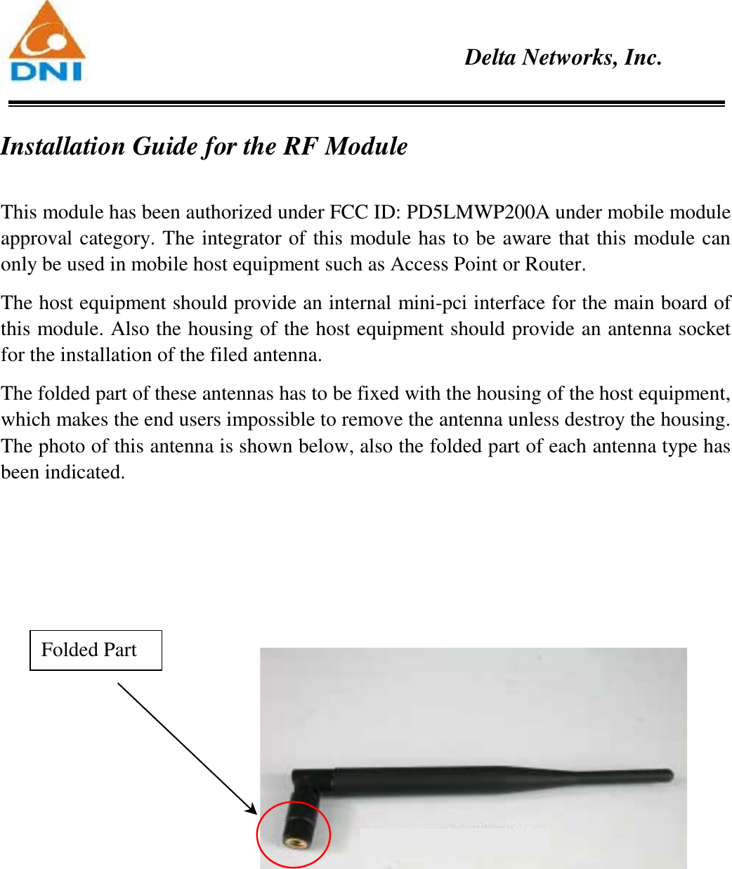    Delta Networks, Inc.  Installation Guide for the RF Module  This module has been authorized under FCC ID: PD5LMWP200A under mobile module approval category. The integrator of this module has to be aware that this module can only be used in mobile host equipment such as Access Point or Router.   The host equipment should provide an internal mini-pci interface for the main board of this module. Also the housing of the host equipment should provide an antenna socket for the installation of the filed antenna.   The folded part of these antennas has to be fixed with the housing of the host equipment, which makes the end users impossible to remove the antenna unless destroy the housing. The photo of this antenna is shown below, also the folded part of each antenna type has been indicated.    Folded Part 