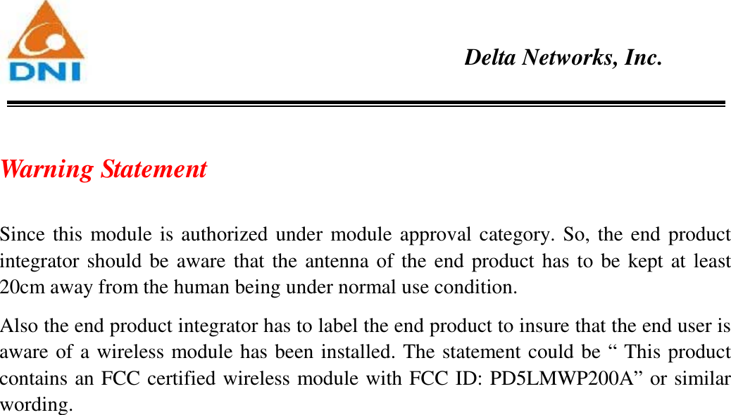    Delta Networks, Inc.  Warning Statement  Since this module is authorized under module approval category. So, the end product integrator should be aware that the antenna of the end product has to be kept at least 20cm away from the human being under normal use condition.   Also the end product integrator has to label the end product to insure that the end user is aware of a wireless module has been installed. The statement could be “ This product contains an FCC certified wireless module with FCC ID: PD5LMWP200A” or similar wording.   