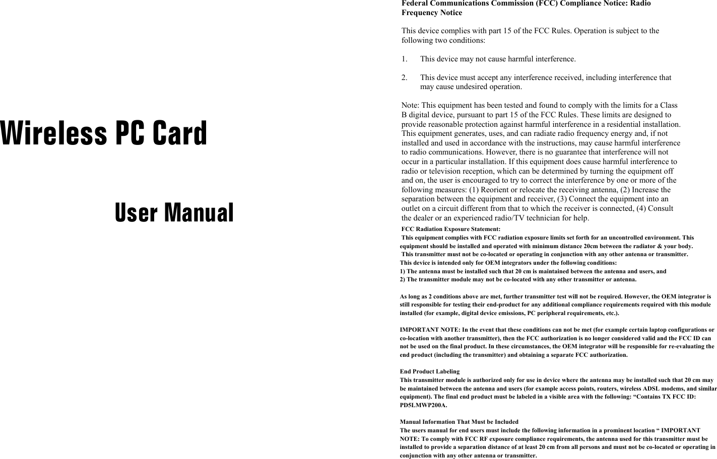      Wireless PC Card  User Manual Federal Communications Commission (FCC) Compliance Notice: Radio Frequency Notice This device complies with part 15 of the FCC Rules. Operation is subject to the following two conditions: 1.  This device may not cause harmful interference. 2.  This device must accept any interference received, including interference that may cause undesired operation. Note: This equipment has been tested and found to comply with the limits for a Class B digital device, pursuant to part 15 of the FCC Rules. These limits are designed to provide reasonable protection against harmful interference in a residential installation. This equipment generates, uses, and can radiate radio frequency energy and, if not installed and used in accordance with the instructions, may cause harmful interference to radio communications. However, there is no guarantee that interference will not occur in a particular installation. If this equipment does cause harmful interference to radio or television reception, which can be determined by turning the equipment off and on, the user is encouraged to try to correct the interference by one or more of the following measures: (1) Reorient or relocate the receiving antenna, (2) Increase the separation between the equipment and receiver, (3) Connect the equipment into an outlet on a circuit different from that to which the receiver is connected, (4) Consult the dealer or an experienced radio/TV technician for help.      FCC Radiation Exposure Statement: This equipment complies with FCC radiation exposure limits set forth for an uncontrolled environment. This equipment should be installed and operated with minimum distance 20cm between the radiator &amp; your body. This transmitter must not be co-located or operating in conjunction with any other antenna or transmitter.This device is intended only for OEM integrators under the following conditions:1) The antenna must be installed such that 20 cm is maintained between the antenna and users, and 2) The transmitter module may not be co-located with any other transmitter or antenna.As long as 2 conditions above are met, further transmitter test will not be required. However, the OEM integrator is still responsible for testing their end-product for any additional compliance requirements required with this module installed (for example, digital device emissions, PC peripheral requirements, etc.).IMPORTANT NOTE: In the event that these conditions can not be met (for example certain laptop configurations or co-location with another transmitter), then the FCC authorization is no longer considered valid and the FCC ID can not be used on the final product. In these circumstances, the OEM integrator will be responsible for re-evaluating the end product (including the transmitter) and obtaining a separate FCC authorization.End Product LabelingThis transmitter module is authorized only for use in device where the antenna may be installed such that 20 cm may be maintained between the antenna and users (for example access points, routers, wireless ADSL modems, and similar equipment). The final end product must be labeled in a visible area with the following: “Contains TX FCC ID: PD5LMWP200A.Manual Information That Must be IncludedThe users manual for end users must include the following information in a prominent location “ IMPORTANT NOTE: To comply with FCC RF exposure compliance requirements, the antenna used for this transmitter must be installed to provide a separation distance of at least 20 cm from all persons and must not be co-located or operating in conjunction with any other antenna or transmitter.