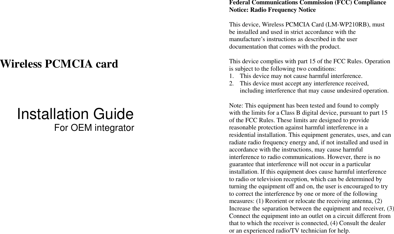      Wireless PCMCIA card   Installation Guide For OEM integrator Federal Communications Commission (FCC) Compliance Notice: Radio Frequency Notice  This device, Wireless PCMCIA Card (LM-WP210RB), must be installed and used in strict accordance with the manufacture’s instructions as described in the user documentation that comes with the product.  This device complies with part 15 of the FCC Rules. Operation is subject to the following two conditions: 1.  This device may not cause harmful interference. 2.  This device must accept any interference received, including interference that may cause undesired operation.  Note: This equipment has been tested and found to comply with the limits for a Class B digital device, pursuant to part 15 of the FCC Rules. These limits are designed to provide reasonable protection against harmful interference in a residential installation. This equipment generates, uses, and can radiate radio frequency energy and, if not installed and used in accordance with the instructions, may cause harmful interference to radio communications. However, there is no guarantee that interference will not occur in a particular installation. If this equipment does cause harmful interference to radio or television reception, which can be determined by turning the equipment off and on, the user is encouraged to try to correct the interference by one or more of the following measures: (1) Reorient or relocate the receiving antenna, (2) Increase the separation between the equipment and receiver, (3) Connect the equipment into an outlet on a circuit different from that to which the receiver is connected, (4) Consult the dealer or an experienced radio/TV technician for help. 