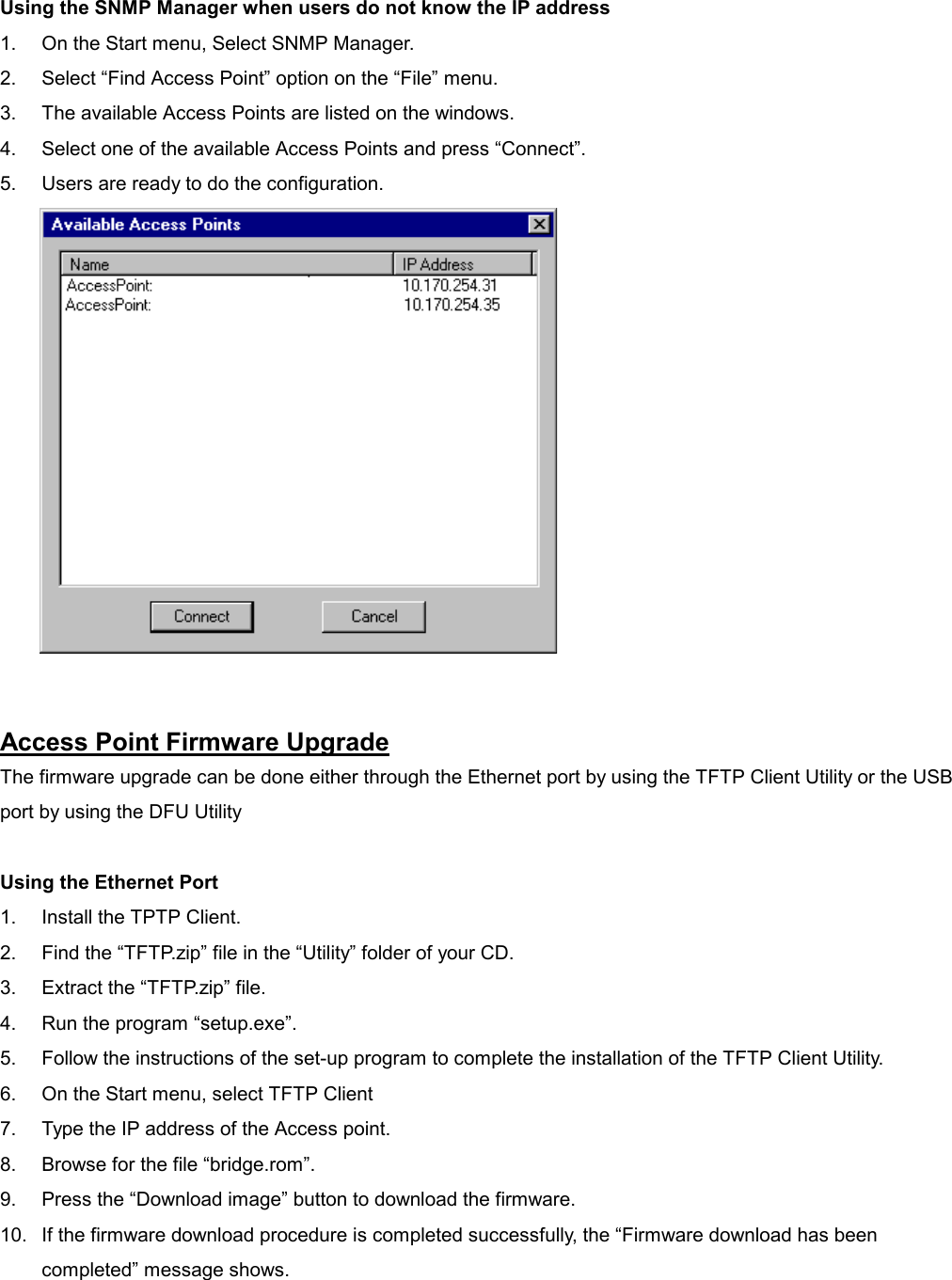  Using the SNMP Manager when users do not know the IP address 1.  On the Start menu, Select SNMP Manager. 2.  Select “Find Access Point” option on the “File” menu. 3.  The available Access Points are listed on the windows. 4.  Select one of the available Access Points and press “Connect”. 5.  Users are ready to do the configuration.   Access Point Firmware Upgrade The firmware upgrade can be done either through the Ethernet port by using the TFTP Client Utility or the USB port by using the DFU Utility  Using the Ethernet Port 1.  Install the TPTP Client. 2.  Find the “TFTP.zip” file in the “Utility” folder of your CD. 3.  Extract the “TFTP.zip” file. 4.  Run the program “setup.exe”. 5.  Follow the instructions of the set-up program to complete the installation of the TFTP Client Utility. 6.  On the Start menu, select TFTP Client 7.  Type the IP address of the Access point. 8.  Browse for the file “bridge.rom”. 9.  Press the “Download image” button to download the firmware. 10.  If the firmware download procedure is completed successfully, the “Firmware download has been completed” message shows.  