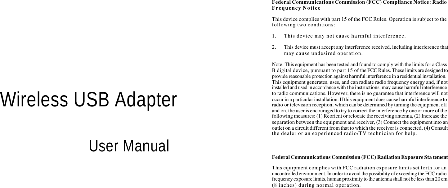      Wireless USB Adapter  User Manual Federal Communications Commission (FCC) Compliance Notice: Radio Frequency Notice This device complies with part 15 of the FCC Rules. Operation is subject to the following two conditions: 1. This device may not cause harmful interference. 2. This device must accept any interference received, including interference that may cause undesired operation. Note: This equipment has been tested and found to comply with the limits for a Class B digital device, pursuant to part 15 of the FCC Rules. These limits are designed to provide reasonable protection against harmful interference in a residential installation. This equipment generates, uses, and can radiate radio frequency energy and, if not installed and used in accordance with t he instructions, may cause harmful interference to radio communications. However, there is no guarantee that interference will not occur in a particular installation. If this equipment does cause harmful interference to radio or television reception, which can be determined by turning the equipment off and on, the user is encouraged to try to correct the interference by one or more of the following measures: (1) Reorient or relocate the receiving antenna, (2) Increase the separation between the equipment and receiver, (3) Connect the equipment into an outlet on a circuit different from that to which the receiver is connected, (4) Consult the dealer or an experienced radio/TV technician for help.  Federal Communications Commission (FCC) Radiation Exposure Sta tement This equipment complies with FCC radiation exposure limits set forth for an uncontrolled environment. In order to avoid the possibility of exceeding the FCC radio frequency exposure limits, human proximity to the antenna shall not be less than 20 cm (8 inches) during normal operation.    