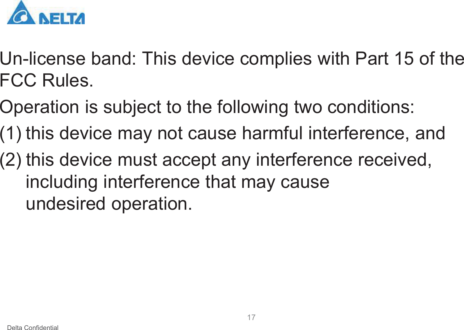 Delta ConfidentialUn-license band: This device complies with Part 15 of the FCC Rules. Operation is subject to the following two conditions:(1) this device may not cause harmful interference, and (2) this device must accept any interference received, including interference that may cause undesired operation. 17