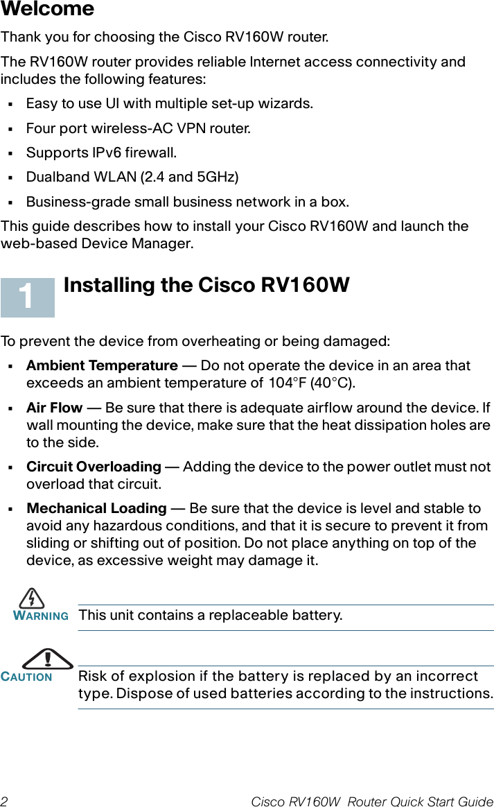 2 Cisco RV160W  Router Quick Start Guide WelcomeThank you for choosing the Cisco RV160W router.The RV160W router provides reliable Internet access connectivity and includes the following features:•Easy to use UI with multiple set-up wizards.•Four port wireless-AC VPN router.•Supports IPv6 firewall.•Dualband WLAN (2.4 and 5GHz)•Business-grade small business network in a box.This guide describes how to install your Cisco RV160W and launch the web-based Device Manager.Installing the Cisco RV160WTo prevent the device from overheating or being damaged:• Ambient Temperature — Do not operate the device in an area that exceeds an ambient temperature of 104°F (40°C).•Air Flow — Be sure that there is adequate airflow around the device. If wall mounting the device, make sure that the heat dissipation holes are to the side.• Circuit Overloading — Adding the device to the power outlet must not overload that circuit.• Mechanical Loading — Be sure that the device is level and stable to avoid any hazardous conditions, and that it is secure to prevent it from sliding or shifting out of position. Do not place anything on top of the device, as excessive weight may damage it.WARNING This unit contains a replaceable battery.CAUTION Risk of explosion if the battery is replaced by an incorrect type. Dispose of used batteries according to the instructions.1