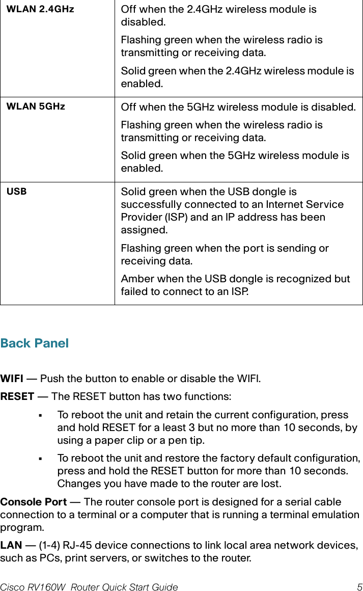 Cisco RV160W  Router Quick Start Guide 5 Back PanelWIFI — Push the button to enable or disable the WIFI.RESET — The RESET button has two functions:•To reboot the unit and retain the current configuration, press and hold RESET for a least 3 but no more than 10 seconds, by using a paper clip or a pen tip.•To reboot the unit and restore the factory default configuration, press and hold the RESET button for more than 10 seconds. Changes you have made to the router are lost.Console Port — The router console port is designed for a serial cable connection to a terminal or a computer that is running a terminal emulation program.LAN — (1-4) RJ-45 device connections to link local area network devices, such as PCs, print servers, or switches to the router.WLAN 2.4GHz Off when the 2.4GHz wireless module is disabled.Flashing green when the wireless radio is transmitting or receiving data.Solid green when the 2.4GHz wireless module is enabled.WLAN 5GHz Off when the 5GHz wireless module is disabled.Flashing green when the wireless radio is transmitting or receiving data.Solid green when the 5GHz wireless module is enabled.USB Solid green when the USB dongle is successfully connected to an Internet Service Provider (ISP) and an IP address has been assigned. Flashing green when the port is sending or receiving data.Amber when the USB dongle is recognized but failed to connect to an ISP.