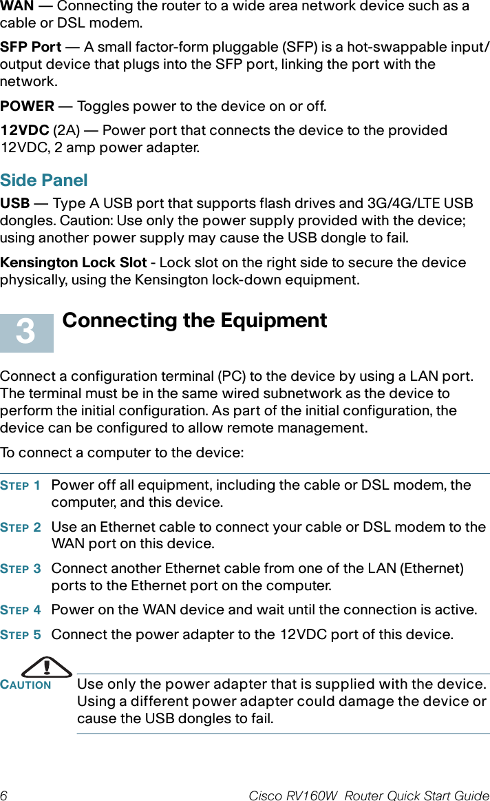 6 Cisco RV160W  Router Quick Start Guide WAN — Connecting the router to a wide area network device such as a cable or DSL modem.SFP Port — A small factor-form pluggable (SFP) is a hot-swappable input/output device that plugs into the SFP port, linking the port with the network.POWER — Toggles power to the device on or off. 12VDC (2A) — Power port that connects the device to the provided 12VDC, 2 amp power adapter. Side PanelUSB — Type A USB port that supports flash drives and 3G/4G/LTE USB dongles. Caution: Use only the power supply provided with the device; using another power supply may cause the USB dongle to fail.Kensington Lock Slot - Lock slot on the right side to secure the device physically, using the Kensington lock-down equipment.Connecting the EquipmentConnect a configuration terminal (PC) to the device by using a LAN port. The terminal must be in the same wired subnetwork as the device to perform the initial configuration. As part of the initial configuration, the device can be configured to allow remote management. To connect a computer to the device:STEP 1Power off all equipment, including the cable or DSL modem, the computer, and this device.STEP 2Use an Ethernet cable to connect your cable or DSL modem to the WAN port on this device.STEP 3Connect another Ethernet cable from one of the LAN (Ethernet) ports to the Ethernet port on the computer.STEP 4Power on the WAN device and wait until the connection is active.STEP 5Connect the power adapter to the 12VDC port of this device.CAUTION Use only the power adapter that is supplied with the device. Using a different power adapter could damage the device or cause the USB dongles to fail.3
