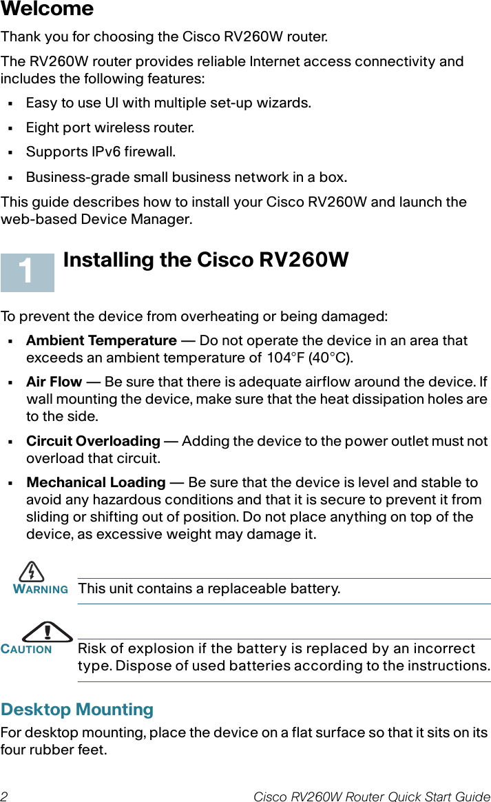 2 Cisco RV260W Router Quick Start Guide WelcomeThank you for choosing the Cisco RV260W router.The RV260W router provides reliable Internet access connectivity and includes the following features:•Easy to use UI with multiple set-up wizards.•Eight port wireless router.•Supports IPv6 firewall.•Business-grade small business network in a box.This guide describes how to install your Cisco RV260W and launch the web-based Device Manager.Installing the Cisco RV260WTo prevent the device from overheating or being damaged:• Ambient Temperature — Do not operate the device in an area that exceeds an ambient temperature of 104°F (40°C).•Air Flow — Be sure that there is adequate airflow around the device. If wall mounting the device, make sure that the heat dissipation holes are to the side.• Circuit Overloading — Adding the device to the power outlet must not overload that circuit.• Mechanical Loading — Be sure that the device is level and stable to avoid any hazardous conditions and that it is secure to prevent it from sliding or shifting out of position. Do not place anything on top of the device, as excessive weight may damage it.WARNING This unit contains a replaceable battery.CAUTION Risk of explosion if the battery is replaced by an incorrect type. Dispose of used batteries according to the instructions.Desktop MountingFor desktop mounting, place the device on a flat surface so that it sits on its four rubber feet.1
