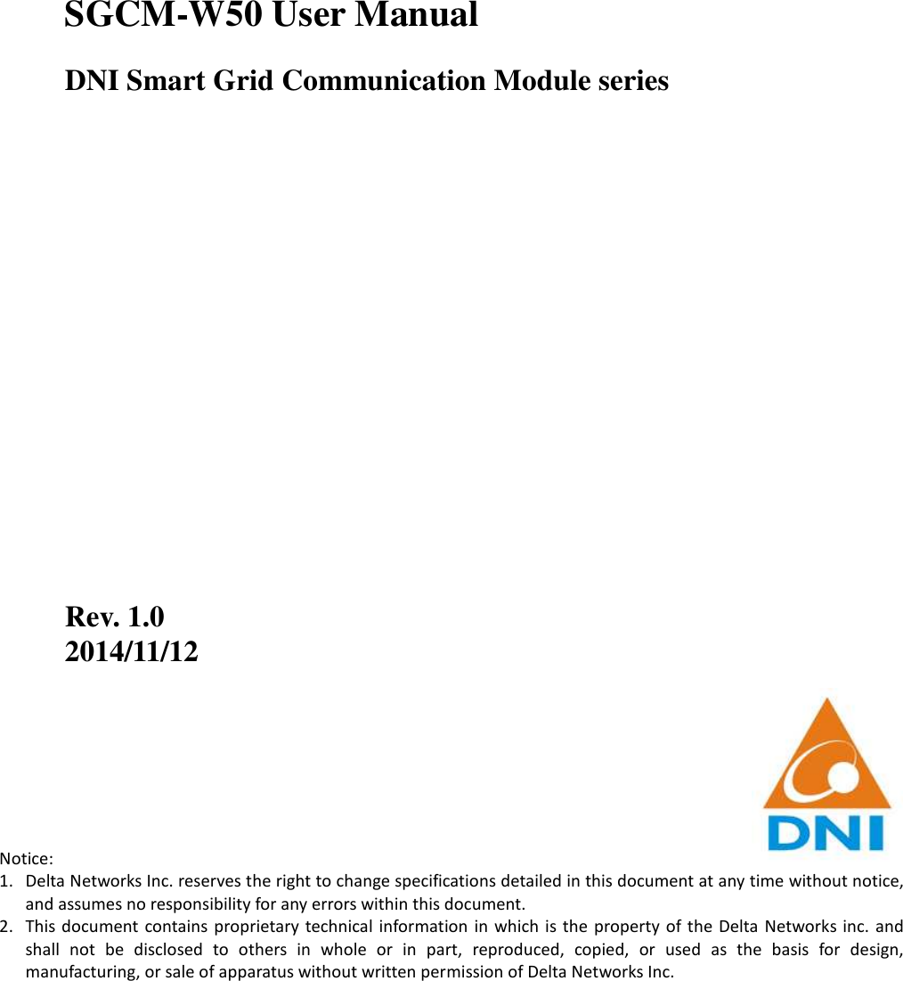           SGCM-W50 User Manual DNI Smart Grid Communication Module series                    Rev. 1.0 2014/11/12        Notice: 1. Delta Networks Inc. reserves the right to change specifications detailed in this document at any time without notice, and assumes no responsibility for any errors within this document. 2. This document  contains proprietary  technical  information  in which  is the  property of  the Delta  Networks  inc.  and shall  not  be  disclosed  to  others  in  whole  or  in  part,  reproduced,  copied,  or  used  as  the  basis  for  design, manufacturing, or sale of apparatus without written permission of Delta Networks Inc. 