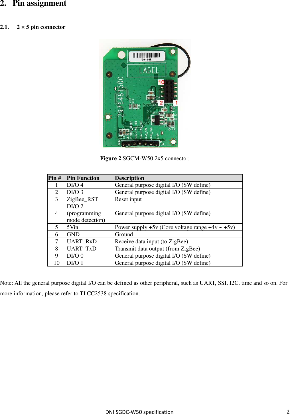                                                         DNI SGDC-W50 specification 2 2. Pin assignment 2.1. 2 × 5 pin connector  Figure 2 SGCM-W50 2x5 connector.  Pin # Pin Function  Description 1  DI/O 4  General purpose digital I/O (SW define) 2  DI/O 3  General purpose digital I/O (SW define) 3  ZigBee_RST  Reset input 4  DI/O 2 (programming mode detection)  General purpose digital I/O (SW define) 5  5Vin  Power supply +5v (Core voltage range +4v ~ +5v) 6  GND  Ground 7  UART_RxD  Receive data input (to ZigBee) 8  UART_TxD  Transmit data output (from ZigBee) 9  DI/O 0  General purpose digital I/O (SW define) 10  DI/O 1  General purpose digital I/O (SW define)  Note: All the general purpose digital I/O can be defined as other peripheral, such as UART, SSI, I2C, time and so on. For more information, please refer to TI CC2538 specification.        