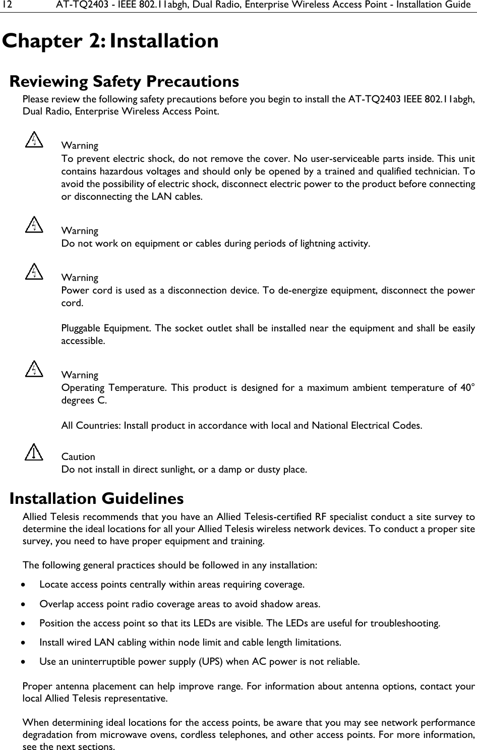 12  AT-TQ2403 - IEEE 802.11abgh, Dual Radio, Enterprise Wireless Access Point - Installation Guide Chapter 2: Installation Reviewing Safety Precautions Please review the following safety precautions before you begin to install the AT-TQ2403 IEEE 802.11abgh, Dual Radio, Enterprise Wireless Access Point.  Warning To prevent electric shock, do not remove the cover. No user-serviceable parts inside. This unit contains hazardous voltages and should only be opened by a trained and qualified technician. To avoid the possibility of electric shock, disconnect electric power to the product before connecting or disconnecting the LAN cables.  Warning Do not work on equipment or cables during periods of lightning activity.  Warning Power cord is used as a disconnection device. To de-energize equipment, disconnect the power cord.  Pluggable Equipment. The socket outlet shall be installed near the equipment and shall be easily accessible.  Warning Operating Temperature. This product is designed for a maximum ambient temperature of 40° degrees C.  All Countries: Install product in accordance with local and National Electrical Codes.  Caution Do not install in direct sunlight, or a damp or dusty place. Installation Guidelines Allied Telesis recommends that you have an Allied Telesis-certified RF specialist conduct a site survey to determine the ideal locations for all your Allied Telesis wireless network devices. To conduct a proper site survey, you need to have proper equipment and training.  The following general practices should be followed in any installation: • Locate access points centrally within areas requiring coverage. • Overlap access point radio coverage areas to avoid shadow areas. • Position the access point so that its LEDs are visible. The LEDs are useful for troubleshooting. • Install wired LAN cabling within node limit and cable length limitations. • Use an uninterruptible power supply (UPS) when AC power is not reliable.   Proper antenna placement can help improve range. For information about antenna options, contact your local Allied Telesis representative.   When determining ideal locations for the access points, be aware that you may see network performance degradation from microwave ovens, cordless telephones, and other access points. For more information, see the next sections. 