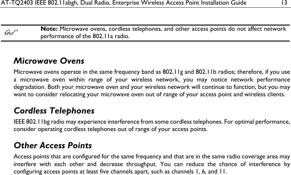 AT-TQ2403 IEEE 802.11abgh, Dual Radio, Enterprise Wireless Access Point Installation Guide  13   Note: Microwave ovens, cordless telephones, and other access points do not affect network performance of the 802.11a radio.  Microwave Ovens Microwave ovens operate in the same frequency band as 802.11g and 802.11b radios; therefore, if you use a microwave oven within range of your wireless network, you may notice network performance degradation. Both your microwave oven and your wireless network will continue to function, but you may want to consider relocating your microwave oven out of range of your access point and wireless clients. Cordless Telephones IEEE 802.11bg radio may experience interference from some cordless telephones. For optimal performance, consider operating cordless telephones out of range of your access points. Other Access Points Access points that are configured for the same frequency and that are in the same radio coverage area may interfere with each other and decrease throughput. You can reduce the chance of interference by configuring access points at least five channels apart, such as channels 1, 6, and 11. 