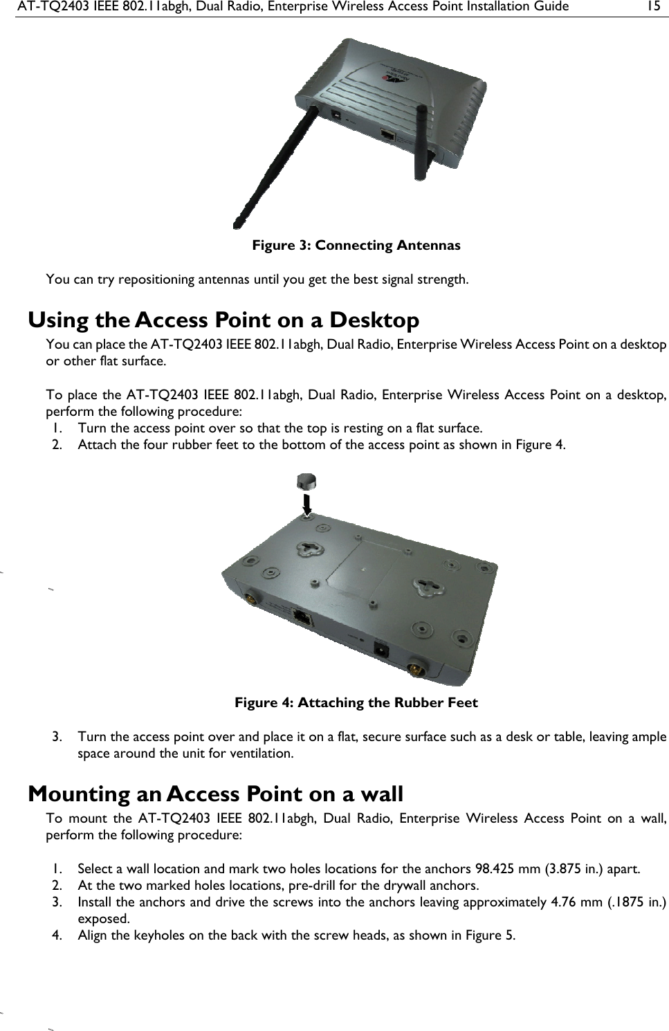 AT-TQ2403 IEEE 802.11abgh, Dual Radio, Enterprise Wireless Access Point Installation Guide  15  Figure 3: Connecting Antennas You can try repositioning antennas until you get the best signal strength. Using the Access Point on a Desktop You can place the AT-TQ2403 IEEE 802.11abgh, Dual Radio, Enterprise Wireless Access Point on a desktop or other flat surface.  To place the AT-TQ2403 IEEE 802.11abgh, Dual Radio, Enterprise Wireless Access Point on a desktop, perform the following procedure: 1. Turn the access point over so that the top is resting on a flat surface. 2. Attach the four rubber feet to the bottom of the access point as shown in Figure 4.  Figure 4: Attaching the Rubber Feet 3. Turn the access point over and place it on a flat, secure surface such as a desk or table, leaving ample space around the unit for ventilation. Mounting an Access Point on a wall To mount the AT-TQ2403 IEEE 802.11abgh, Dual Radio, Enterprise Wireless Access Point on a wall, perform the following procedure:  1. Select a wall location and mark two holes locations for the anchors 98.425 mm (3.875 in.) apart. 2. At the two marked holes locations, pre-drill for the drywall anchors. 3. Install the anchors and drive the screws into the anchors leaving approximately 4.76 mm (.1875 in.) exposed. 4. Align the keyholes on the back with the screw heads, as shown in Figure 5. 