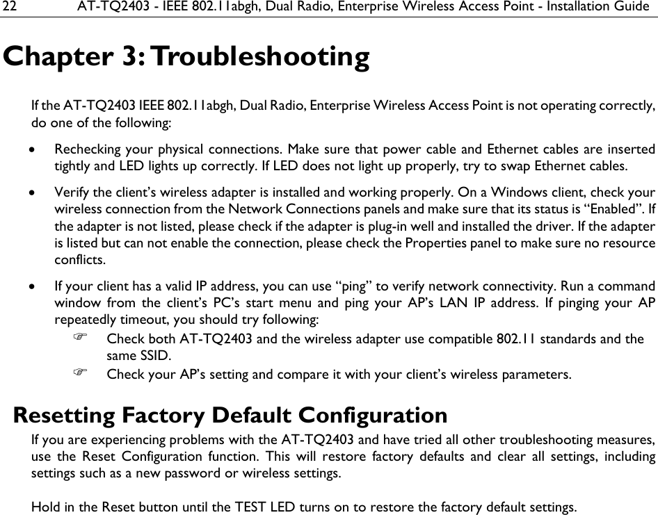 22  AT-TQ2403 - IEEE 802.11abgh, Dual Radio, Enterprise Wireless Access Point - Installation Guide Chapter 3: Troubleshooting If the AT-TQ2403 IEEE 802.11abgh, Dual Radio, Enterprise Wireless Access Point is not operating correctly, do one of the following: • Rechecking your physical connections. Make sure that power cable and Ethernet cables are inserted tightly and LED lights up correctly. If LED does not light up properly, try to swap Ethernet cables. • Verify the client’s wireless adapter is installed and working properly. On a Windows client, check your wireless connection from the Network Connections panels and make sure that its status is “Enabled”. If the adapter is not listed, please check if the adapter is plug-in well and installed the driver. If the adapter is listed but can not enable the connection, please check the Properties panel to make sure no resource conflicts. • If your client has a valid IP address, you can use “ping” to verify network connectivity. Run a command window from the client’s PC’s start menu and ping your AP’s LAN IP address. If pinging your AP repeatedly timeout, you should try following: ) Check both AT-TQ2403 and the wireless adapter use compatible 802.11 standards and the same SSID. ) Check your AP’s setting and compare it with your client’s wireless parameters.  Resetting Factory Default Configuration If you are experiencing problems with the AT-TQ2403 and have tried all other troubleshooting measures, use the Reset Configuration function. This will restore factory defaults and clear all settings, including settings such as a new password or wireless settings.  Hold in the Reset button until the TEST LED turns on to restore the factory default settings.   