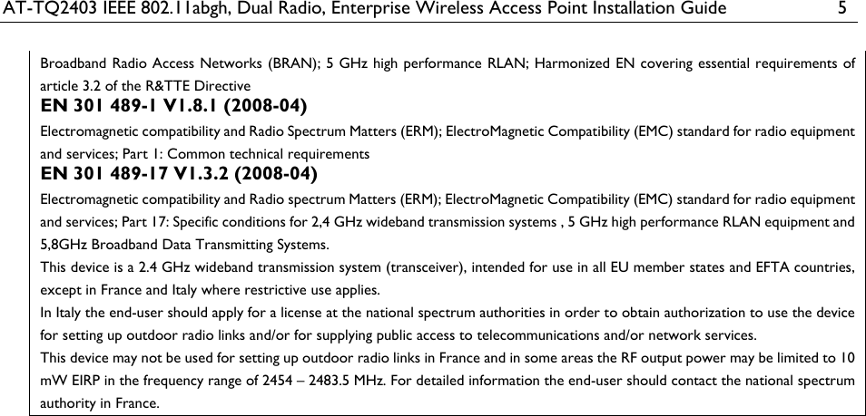 AT-TQ2403 IEEE 802.11abgh, Dual Radio, Enterprise Wireless Access Point Installation Guide  5 Broadband Radio Access Networks (BRAN); 5 GHz high performance RLAN; Harmonized EN covering essential requirements of article 3.2 of the R&amp;TTE Directive EN 301 489-1 V1.8.1 (2008-04) Electromagnetic compatibility and Radio Spectrum Matters (ERM); ElectroMagnetic Compatibility (EMC) standard for radio equipment and services; Part 1: Common technical requirements EN 301 489-17 V1.3.2 (2008-04)  Electromagnetic compatibility and Radio spectrum Matters (ERM); ElectroMagnetic Compatibility (EMC) standard for radio equipment and services; Part 17: Specific conditions for 2,4 GHz wideband transmission systems , 5 GHz high performance RLAN equipment and 5,8GHz Broadband Data Transmitting Systems. This device is a 2.4 GHz wideband transmission system (transceiver), intended for use in all EU member states and EFTA countries, except in France and Italy where restrictive use applies. In Italy the end-user should apply for a license at the national spectrum authorities in order to obtain authorization to use the device for setting up outdoor radio links and/or for supplying public access to telecommunications and/or network services. This device may not be used for setting up outdoor radio links in France and in some areas the RF output power may be limited to 10 mW EIRP in the frequency range of 2454 – 2483.5 MHz. For detailed information the end-user should contact the national spectrum authority in France.  