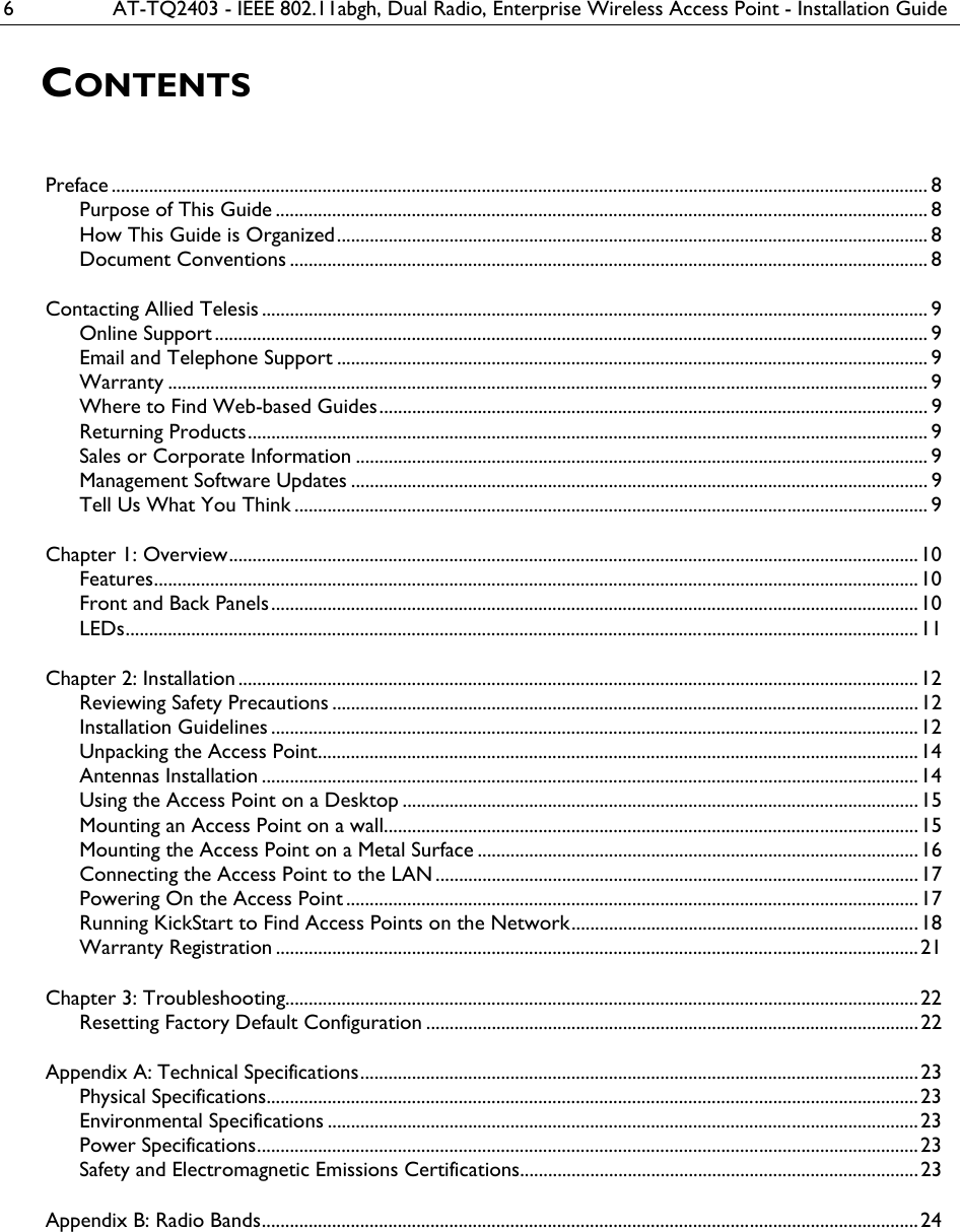 6  AT-TQ2403 - IEEE 802.11abgh, Dual Radio, Enterprise Wireless Access Point - Installation Guide CONTENTS Preface .............................................................................................................................................................................. 8 Purpose of This Guide ........................................................................................................................................... 8 How This Guide is Organized.............................................................................................................................. 8 Document Conventions ........................................................................................................................................ 8 Contacting Allied Telesis.............................................................................................................................................. 9 Online Support ........................................................................................................................................................ 9 Email and Telephone Support .............................................................................................................................. 9 Warranty .................................................................................................................................................................. 9 Where to Find Web-based Guides..................................................................................................................... 9 Returning Products................................................................................................................................................. 9 Sales or Corporate Information .......................................................................................................................... 9 Management Software Updates ........................................................................................................................... 9 Tell Us What You Think ....................................................................................................................................... 9 Chapter 1: Overview...................................................................................................................................................10 Features...................................................................................................................................................................10 Front and Back Panels..........................................................................................................................................10 LEDs.........................................................................................................................................................................11 Chapter 2: Installation .................................................................................................................................................12 Reviewing Safety Precautions .............................................................................................................................12 Installation Guidelines ..........................................................................................................................................12 Unpacking the Access Point................................................................................................................................14 Antennas Installation ............................................................................................................................................14 Using the Access Point on a Desktop ..............................................................................................................15 Mounting an Access Point on a wall..................................................................................................................15 Mounting the Access Point on a Metal Surface ..............................................................................................16 Connecting the Access Point to the LAN .......................................................................................................17 Powering On the Access Point ..........................................................................................................................17 Running KickStart to Find Access Points on the Network..........................................................................18 Warranty Registration .........................................................................................................................................21 Chapter 3: Troubleshooting....................................................................................................................................... 22 Resetting Factory Default Configuration ......................................................................................................... 22 Appendix A: Technical Specifications.......................................................................................................................23 Physical Specifications...........................................................................................................................................23 Environmental Specifications .............................................................................................................................. 23 Power Specifications.............................................................................................................................................23 Safety and Electromagnetic Emissions Certifications.....................................................................................23 Appendix B: Radio Bands............................................................................................................................................24  