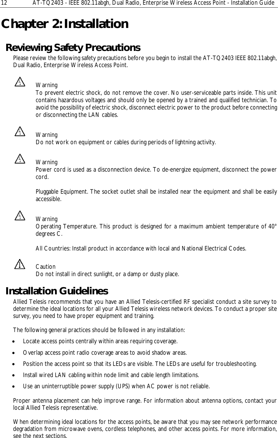 12  AT-TQ2403 - IEEE 802.11abgh, Dual Radio, Enterprise Wireless Access Point - Installation Guide Chapter 2: Installation Reviewing Safety Precautions Please review the following safety precautions before you begin to install the AT-TQ2403 IEEE 802.11abgh, Dual Radio, Enterprise Wireless Access Point.  Warning To prevent electric shock, do not remove the cover. No user-serviceable parts inside. This unit contains hazardous voltages and should only be opened by a trained and qualified technician. To avoid the possibility of electric shock, disconnect electric power to the product before connecting or disconnecting the LAN cables.  Warning Do not work on equipment or cables during periods of lightning activity.  Warning Power cord is used as a disconnection device. To de-energize equipment, disconnect the power cord.  Pluggable Equipment. The socket outlet shall be installed near the equipment and shall be easily accessible.  Warning Operating Temperature. This product is designed for a maximum ambient temperature of 40° degrees C.  All Countries: Install product in accordance with local and National Electrical Codes.  Caution Do not install in direct sunlight, or a damp or dusty place. Installation Guidelines Allied Telesis recommends that you have an Allied Telesis-certified RF specialist conduct a site survey to determine the ideal locations for all your Allied Telesis wireless network devices. To conduct a proper site survey, you need to have proper equipment and training.  The following general practices should be followed in any installation: • Locate access points centrally within areas requiring coverage. • Overlap access point radio coverage areas to avoid shadow areas. • Position the access point so that its LEDs are visible. The LEDs are useful for troubleshooting. • Install wired LAN cabling within node limit and cable length limitations. • Use an uninterruptible power supply (UPS) when AC power is not reliable.   Proper antenna placement can help improve range. For information about antenna options, contact your local Allied Telesis representative.   When determining ideal locations for the access points, be aware that you may see network performance degradation from microwave ovens, cordless telephones, and other access points. For more information, see the next sections. 