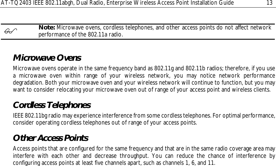 AT-TQ2403 IEEE 802.11abgh, Dual Radio, Enterprise Wireless Access Point Installation Guide  13   Note: Microwave ovens, cordless telephones, and other access points do not affect network performance of the 802.11a radio.  Microwave Ovens Microwave ovens operate in the same frequency band as 802.11g and 802.11b radios; therefore, if you use a microwave oven within range of your wireless network, you may notice network performance degradation. Both your microwave oven and your wireless network will continue to function, but you may want to consider relocating your microwave oven out of range of your access point and wireless clients. Cordless Telephones IEEE 802.11bg radio may experience interference from some cordless telephones. For optimal performance, consider operating cordless telephones out of range of your access points. Other Access Points Access points that are configured for the same frequency and that are in the same radio coverage area may interfere with each other and decrease throughput. You can reduce the chance of interference by configuring access points at least five channels apart, such as channels 1, 6, and 11. 
