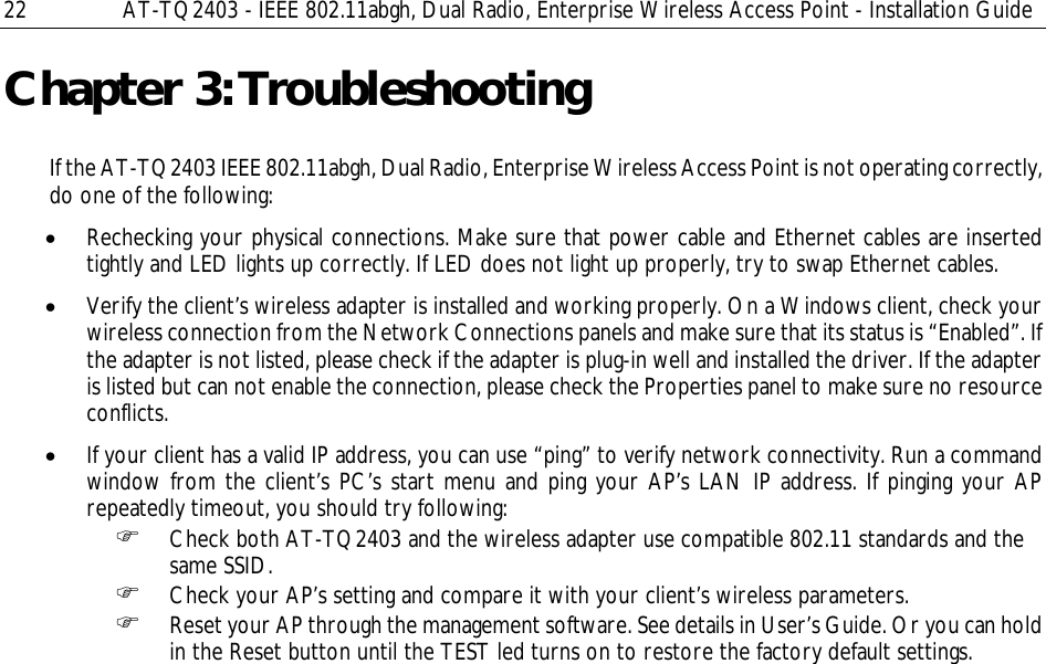 22  AT-TQ2403 - IEEE 802.11abgh, Dual Radio, Enterprise Wireless Access Point - Installation Guide Chapter 3: Troubleshooting If the AT-TQ2403 IEEE 802.11abgh, Dual Radio, Enterprise Wireless Access Point is not operating correctly, do one of the following: • Rechecking your physical connections. Make sure that power cable and Ethernet cables are inserted tightly and LED lights up correctly. If LED does not light up properly, try to swap Ethernet cables. • Verify the client’s wireless adapter is installed and working properly. On a Windows client, check your wireless connection from the Network Connections panels and make sure that its status is “Enabled”. If the adapter is not listed, please check if the adapter is plug-in well and installed the driver. If the adapter is listed but can not enable the connection, please check the Properties panel to make sure no resource conflicts. • If your client has a valid IP address, you can use “ping” to verify network connectivity. Run a command window from the client’s PC’s start menu and ping your AP’s LAN IP address. If pinging your AP repeatedly timeout, you should try following: ) Check both AT-TQ2403 and the wireless adapter use compatible 802.11 standards and the same SSID. ) Check your AP’s setting and compare it with your client’s wireless parameters.  ) Reset your AP through the management software. See details in User’s Guide. Or you can hold in the Reset button until the TEST led turns on to restore the factory default settings. 
