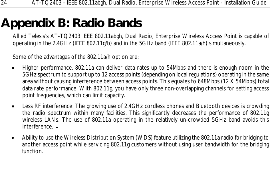 24  AT-TQ2403 - IEEE 802.11abgh, Dual Radio, Enterprise Wireless Access Point - Installation Guide Appendix B: Radio Bands Allied Telesis’s AT-TQ2403 IEEE 802.11abgh, Dual Radio, Enterprise Wireless Access Point is capable of operating in the 2.4GHz (IEEE 802.11g/b) and in the 5GHz band (IEEE 802.11a/h) simultaneously.  Some of the advantages of the 802.11a/h option are: • Higher performance. 802.11a can deliver data rates up to 54Mbps and there is enough room in the 5GHz spectrum to support up to 12 access points (depending on local regulations) operating in the same area without causing interference between access points. This equates to 648Mbps (12 X 54Mbps) total data rate performance. With 802.11g, you have only three non-overlapping channels for setting access point frequencies, which can limit capacity. • Less RF interference: The growing use of 2.4GHz cordless phones and Bluetooth devices is crowding the radio spectrum within many facilities. This significantly decreases the performance of 802.11g wireless LANs. The use of 802.11a operating in the relatively un-crowded 5GHz band avoids this interference. • Ability to use the Wireless Distribution System (WDS) feature utilizing the 802.11a radio for bridging to another access point while servicing 802.11g customers without using user bandwidth for the bridging function.   
