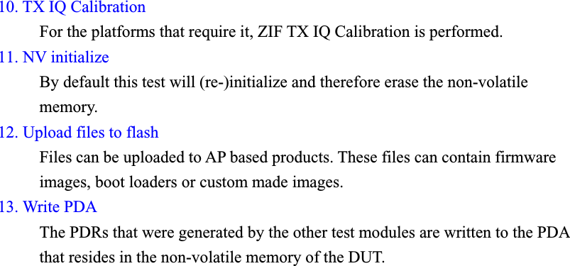 10. TX IQ Calibration      For the platforms that require it, ZIF TX IQ Calibration is performed. 11. NV initialize     By default this test will (re-)initialize and therefore erase the non-volatile memory. 12. Upload files to flash      Files can be uploaded to AP based products. These files can contain firmware images, boot loaders or custom made images. 13. Write PDAThe PDRs that were generated by the other test modules are written to the PDAthat resides in the non-volatile memory of the DUT. 