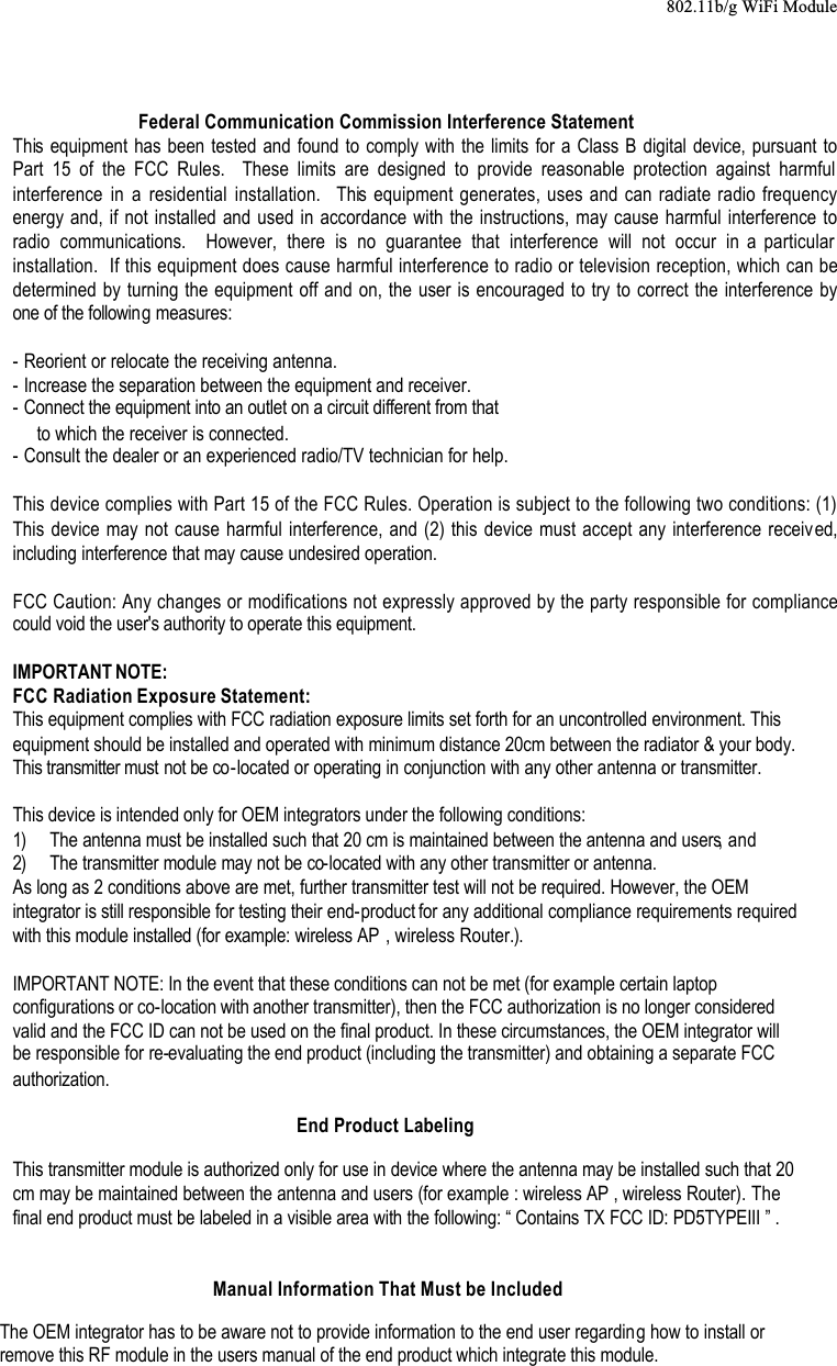 802.11b/g WiFi ModuleFederal Communication Commission Interference StatementThis equipment has been tested and found to comply with the limits for a Class B digital device, pursuant to Part 15 of the FCC Rules.  These limits are designed to provide reasonable protection against harmful interference in a residential installation.  This equipment generates, uses and can radiate radio frequency energy and, if not installed and used in accordance with the instructions, may cause harmful interference to radio communications.  However, there is no guarantee that interference will not occur in a particular installation.  If this equipment does cause harmful interference to radio or television reception, which can be determined by turning the equipment off and on, the user is encouraged to try to correct the interference by one of the following measures:- Reorient or relocate the receiving antenna.- Increase the separation between the equipment and receiver.- Connect the equipment into an outlet on a circuit different from thatto which the receiver is connected.- Consult the dealer or an experienced radio/TV technician for help.This device complies with Part 15 of the FCC Rules. Operation is subject to the following two conditions: (1) This device may not cause harmful interference, and (2) this device must accept any interference received,including interference that may cause undesired operation.FCC Caution: Any changes or modifications not expressly approved by the party responsible for compliance could void the user&apos;s authority to operate this equipment.IMPORTANT NOTE:FCC Radiation Exposure Statement:This equipment complies with FCC radiation exposure limits set forth for an uncontrolled environment. This equipment should be installed and operated with minimum distance 20cm between the radiator &amp; your body.This transmitter must not be co-located or operating in conjunction with any other antenna or transmitter.This device is intended only for OEM integrators under the following conditions:1) The antenna must be installed such that 20 cm is maintained between the antenna and users, and 2) The transmitter module may not be co-located with any other transmitter or antenna.As long as 2 conditions above are met, further transmitter test will not be required. However, the OEM integrator is still responsible for testing their end-product for any additional compliance requirements required with this module installed (for example: wireless AP , wireless Router.).IMPORTANT NOTE: In the event that these conditions can not be met (for example certain laptop configurations or co-location with another transmitter), then the FCC authorization is no longer considered valid and the FCC ID can not be used on the final product. In these circumstances, the OEM integrator will be responsible for re-evaluating the end product (including the transmitter) and obtaining a separate FCC authorization.End Product LabelingThis transmitter module is authorized only for use in device where the antenna may be installed such that 20 cm may be maintained between the antenna and users (for example : wireless AP , wireless Router). The final end product must be labeled in a visible area with the following: “ Contains TX FCC ID: PD5TYPEIII ” .Manual Information That Must be IncludedThe OEM integrator has to be aware not to provide information to the end user regarding how to install or remove this RF module in the users manual of the end product which integrate this module.