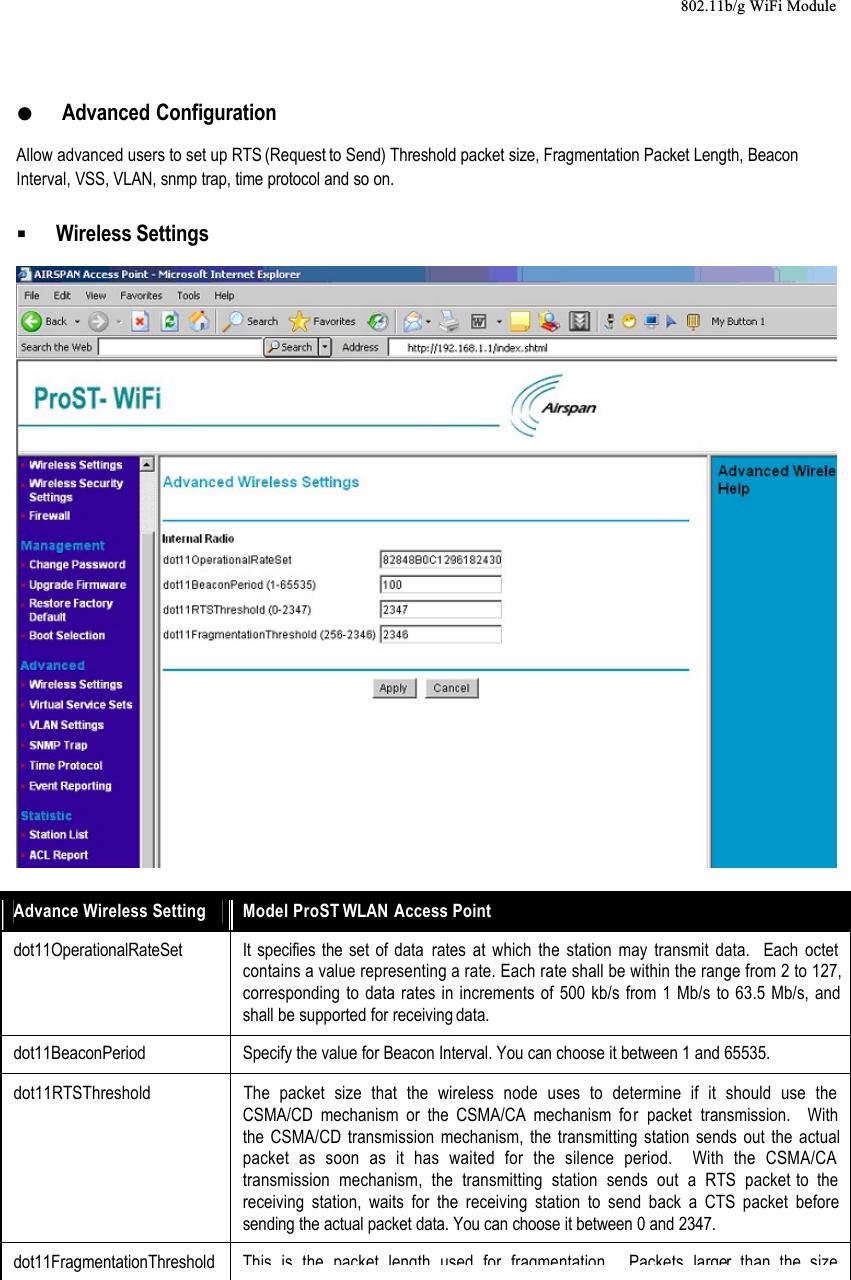 802.11b/g WiFi Module  Advanced ConfigurationAllow advanced users to set up RTS (Request to Send) Threshold packet size, Fragmentation Packet Length, Beacon Interval, VSS, VLAN, snmp trap, time protocol and so on.  Wireless SettingsAdvance Wireless Setting Model ProST WLAN Access Pointdot11OperationalRateSet It specifies the set of data rates at which the station may transmit data.  Each octet contains a value representing a rate. Each rate shall be within the range from 2 to 127, corresponding to data rates in increments of 500 kb/s from 1 Mb/s to 63.5 Mb/s, and shall be supported for receiving data.dot11BeaconPeriod Specify the value for Beacon Interval. You can choose it between 1 and 65535.dot11RTSThreshold The packet size that the wireless node uses to determine if it should use the CSMA/CD mechanism or the CSMA/CA mechanism for packet transmission.  With the CSMA/CD transmission mechanism, the transmitting station sends out the actual packet as soon as it has waited for the silence period.  With the CSMA/CA transmission mechanism, the transmitting station sends out a RTS packet to the receiving station, waits for the receiving station to send back a CTS packet before sending the actual packet data. You can choose it between 0 and 2347.dot11FragmentationThresholdThis is the packet length used for fragmentation Packets larger than the size