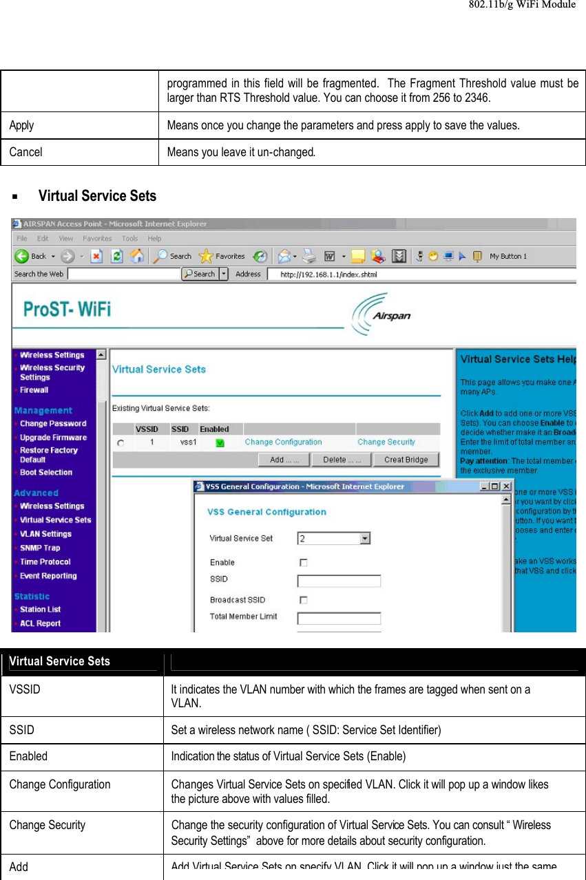 802.11b/g WiFi Moduleprogrammed in this field will be fragmented.  The Fragment Threshold value must be larger than RTS Threshold value. You can choose it from 256 to 2346.Apply Means once you change the parameters and press apply to save the values.Cancel Means you leave it un-changed.  Virtual Service Sets Virtual Service SetsVSSID It indicates the VLAN number with which the frames are tagged when sent on a VLAN.SSID Set a wireless network name ( SSID: Service Set Identifier)Enabled Indication the status of Virtual Service Sets (Enable) Change Configuration Changes Virtual Service Sets on specified VLAN. Click it will pop up a window likes the picture above with values filled.Change Security Change the security configuration of Virtual Service Sets. You can consult “ Wireless Security Settings”  above for more details about security configuration.AddAdd Virtual Service Sets on specify VLANClick it will pop up a window just the same