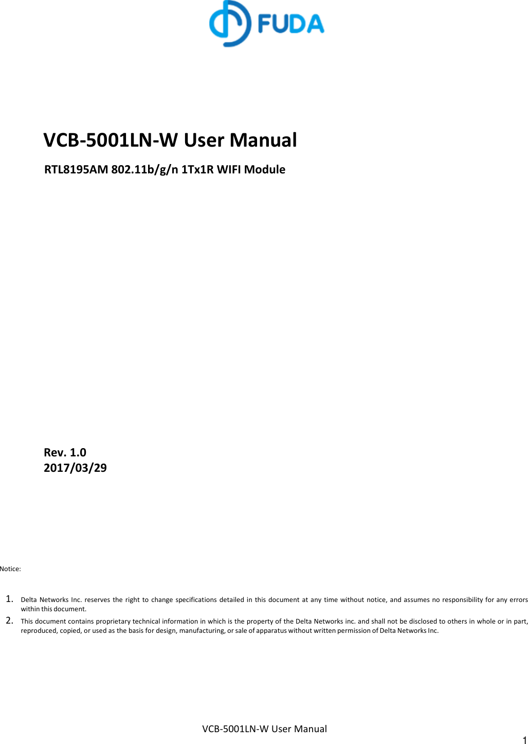 VCB-5001LN-W User Manual 1        VCB-5001LN-W User Manual RTL8195AM 802.11b/g/n 1Tx1R WIFI Module                  Rev. 1.0 2017/03/29 Notice:   1. Delta  Networks Inc.  reserves  the right  to  change specifications  detailed in this document  at any time without notice, and assumes no responsibility for any errors within this document. 2. This document contains proprietary technical information in which is the property of the Delta Networks inc. and shall not be disclosed to others in whole or in part, reproduced, copied, or used as the basis for design, manufacturing, or sale of apparatus without written permission of Delta Networks Inc. 