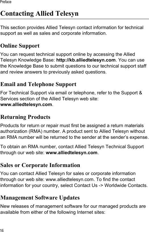 Preface16Contacting Allied Telesyn This section provides Allied Telesyn contact information for technical support as well as sales and corporate information. Online SupportYou can request technical support online by accessing the Allied Telesyn Knowledge Base: http://kb.alliedtelesyn.com. You can use the Knowledge Base to submit questions to our technical support staff and review answers to previously asked questions.Email and Telephone SupportFor Technical Support via email or telephone, refer to the Support &amp; Services section of the Allied Telesyn web site: www.alliedtelesyn.com.Returning Products Products for return or repair must first be assigned a return materials authorization (RMA) number. A product sent to Allied Telesyn without an RMA number will be returned to the sender at the sender’s expense.To obtain an RMA number, contact Allied Telesyn Technical Support through our web site: www.alliedtelesyn.com.Sales or Corporate InformationYou can contact Allied Telesyn for sales or corporate information through our web site: www.alliedtelesyn.com. To find the contact information for your country, select Contact Us -&gt; Worldwide Contacts.Management Software UpdatesNew releases of management software for our managed products are available from either of the following Internet sites: