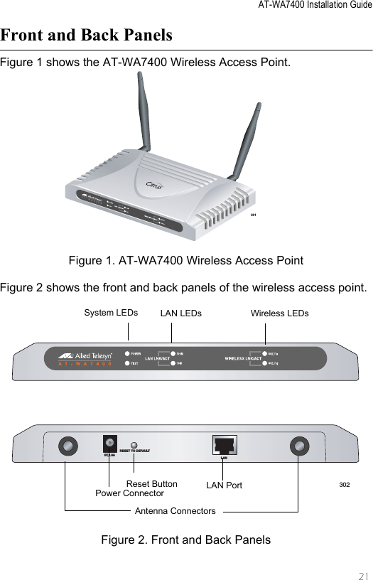 AT-WA7400 Installation Guide21Front and Back PanelsFigure 1 shows the AT-WA7400 Wireless Access Point.Figure 1. AT-WA7400 Wireless Access PointFigure 2 shows the front and back panels of the wireless access point.Figure 2. Front and Back Panels301TM5V,2.8ARESET TO DEFAULTLAN302Antenna ConnectorsPower Connector LAN PortReset ButtonSystem LEDs LAN LEDs Wireless LEDs