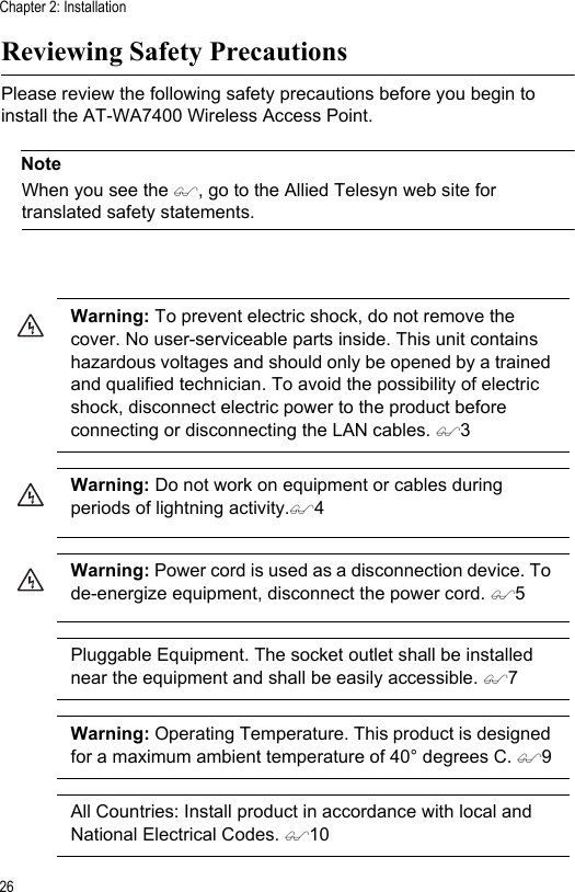 Chapter 2: Installation26Reviewing Safety PrecautionsPlease review the following safety precautions before you begin to install the AT-WA7400 Wireless Access Point.NoteWhen you see the , go to the Allied Telesyn web site for translated safety statements.Warning: To prevent electric shock, do not remove the cover. No user-serviceable parts inside. This unit contains hazardous voltages and should only be opened by a trained and qualified technician. To avoid the possibility of electric shock, disconnect electric power to the product before connecting or disconnecting the LAN cables. 3Warning: Do not work on equipment or cables during periods of lightning activity.4Warning: Power cord is used as a disconnection device. To de-energize equipment, disconnect the power cord. 5Pluggable Equipment. The socket outlet shall be installed near the equipment and shall be easily accessible. 7Warning: Operating Temperature. This product is designed for a maximum ambient temperature of 40° degrees C. 9All Countries: Install product in accordance with local and National Electrical Codes. 10