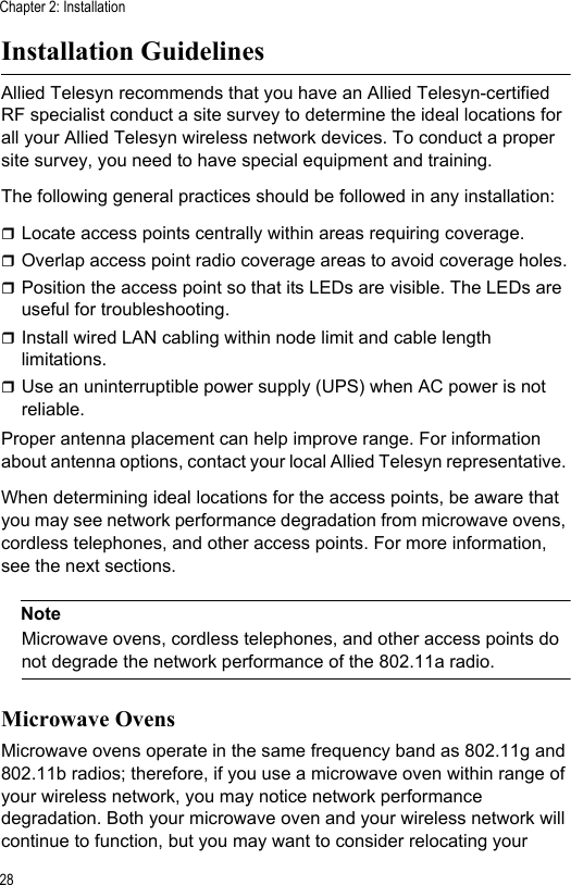Chapter 2: Installation28Installation GuidelinesAllied Telesyn recommends that you have an Allied Telesyn-certified RF specialist conduct a site survey to determine the ideal locations for all your Allied Telesyn wireless network devices. To conduct a proper site survey, you need to have special equipment and training. The following general practices should be followed in any installation:Locate access points centrally within areas requiring coverage.Overlap access point radio coverage areas to avoid coverage holes.Position the access point so that its LEDs are visible. The LEDs are useful for troubleshooting.Install wired LAN cabling within node limit and cable length limitations.Use an uninterruptible power supply (UPS) when AC power is not reliable.Proper antenna placement can help improve range. For information about antenna options, contact your local Allied Telesyn representative. When determining ideal locations for the access points, be aware that you may see network performance degradation from microwave ovens, cordless telephones, and other access points. For more information, see the next sections.NoteMicrowave ovens, cordless telephones, and other access points do not degrade the network performance of the 802.11a radio.Microwave OvensMicrowave ovens operate in the same frequency band as 802.11g and 802.11b radios; therefore, if you use a microwave oven within range of your wireless network, you may notice network performance degradation. Both your microwave oven and your wireless network will continue to function, but you may want to consider relocating your 