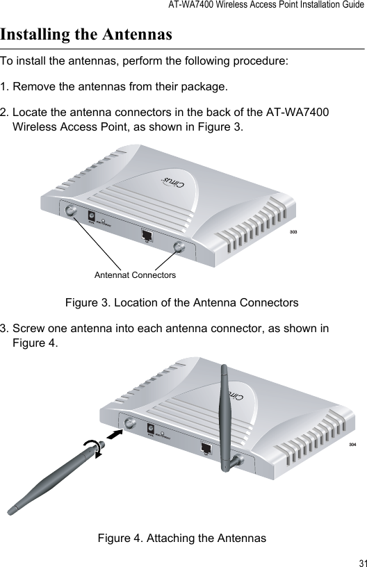 AT-WA7400 Wireless Access Point Installation Guide31Installing the AntennasTo install the antennas, perform the following procedure:1. Remove the antennas from their package.2. Locate the antenna connectors in the back of the AT-WA7400 Wireless Access Point, as shown in Figure 3.Figure 3. Location of the Antenna Connectors3. Screw one antenna into each antenna connector, as shown in Figure 4. Figure 4. Attaching the Antennas303TM5V,2.8ARESET TO DEFAULTLANAntennat Connectors304TM5V,2.8ARESET TO DEFAULTLAN