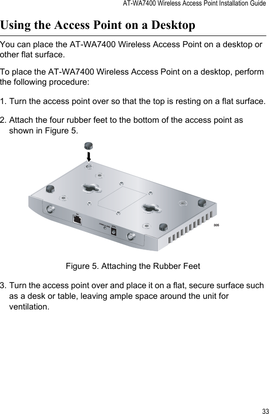 AT-WA7400 Wireless Access Point Installation Guide33Using the Access Point on a DesktopYou can place the AT-WA7400 Wireless Access Point on a desktop or other flat surface.To place the AT-WA7400 Wireless Access Point on a desktop, perform the following procedure:1. Turn the access point over so that the top is resting on a flat surface.2. Attach the four rubber feet to the bottom of the access point as shown in Figure 5.Figure 5. Attaching the Rubber Feet3. Turn the access point over and place it on a flat, secure surface such as a desk or table, leaving ample space around the unit for ventilation.3055V,2.8ARESET TO DEFAULTLAN