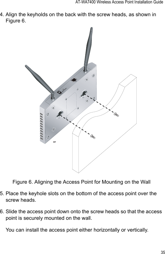 AT-WA7400 Wireless Access Point Installation Guide354. Align the keyholds on the back with the screw heads, as shown in Figure 6.Figure 6. Aligning the Access Point for Mounting on the Wall5. Place the keyhole slots on the bottom of the access point over the screw heads.6. Slide the access point down onto the screw heads so that the access point is securely mounted on the wall.You can install the access point either horizontally or vertically.3075V,2.8ARESET TO DEFAULTLAN