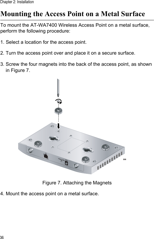 Chapter 2: Installation36Mounting the Access Point on a Metal SurfaceTo mount the AT-WA7400 Wireless Access Point on a metal surface, perform the following procedure:1. Select a location for the access point.2. Turn the access point over and place it on a secure surface.3. Screw the four magnets into the back of the access point, as shown in Figure 7.Figure 7. Attaching the Magnets4. Mount the access point on a metal surface.3065V,2.8ARESET TO DEFAULTLAN