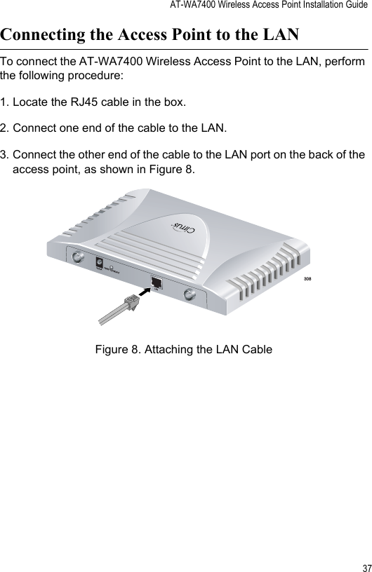 AT-WA7400 Wireless Access Point Installation Guide37Connecting the Access Point to the LANTo connect the AT-WA7400 Wireless Access Point to the LAN, perform the following procedure:1. Locate the RJ45 cable in the box.2. Connect one end of the cable to the LAN.3. Connect the other end of the cable to the LAN port on the back of the access point, as shown in Figure 8.Figure 8. Attaching the LAN Cable308TM5V,2.8ARESET TO DEFAULTLAN