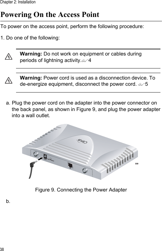 Chapter 2: Installation38Powering On the Access PointTo power on the access point, perform the following procedure:1. Do one of the following:a. Plug the power cord on the adapter into the power connector on the back panel, as shown in Figure 9, and plug the power adapter into a wall outlet.Figure 9. Connecting the Power Adapterb.Warning: Do not work on equipment or cables during periods of lightning activity.4Warning: Power cord is used as a disconnection device. To de-energize equipment, disconnect the power cord. 5309TM5V,2.8ARESET TO DEFAULTLAN