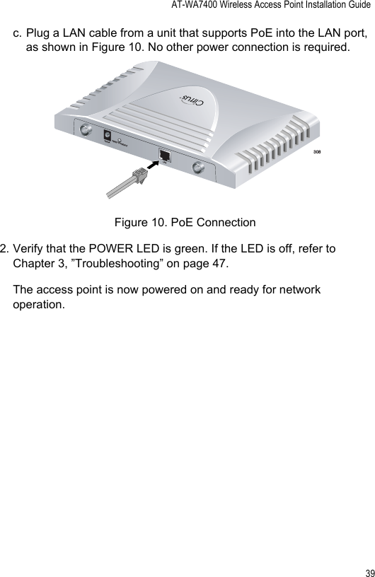 AT-WA7400 Wireless Access Point Installation Guide39c. Plug a LAN cable from a unit that supports PoE into the LAN port, as shown in Figure 10. No other power connection is required.Figure 10. PoE Connection2. Verify that the POWER LED is green. If the LED is off, refer to Chapter 3, ”Troubleshooting” on page 47.The access point is now powered on and ready for network operation.308TM5V,2.8ARESET TO DEFAULTLAN