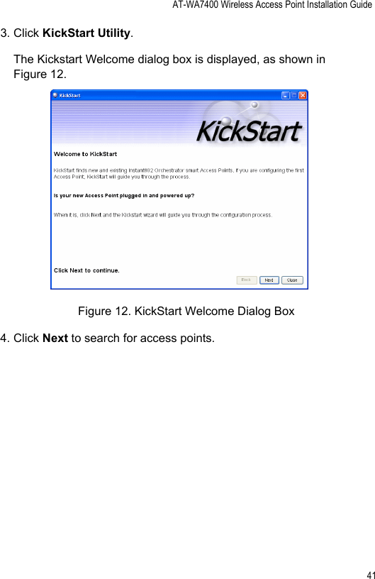 AT-WA7400 Wireless Access Point Installation Guide413. Click KickStart Utility.The Kickstart Welcome dialog box is displayed, as shown in Figure 12. Figure 12. KickStart Welcome Dialog Box4. Click Next to search for access points.