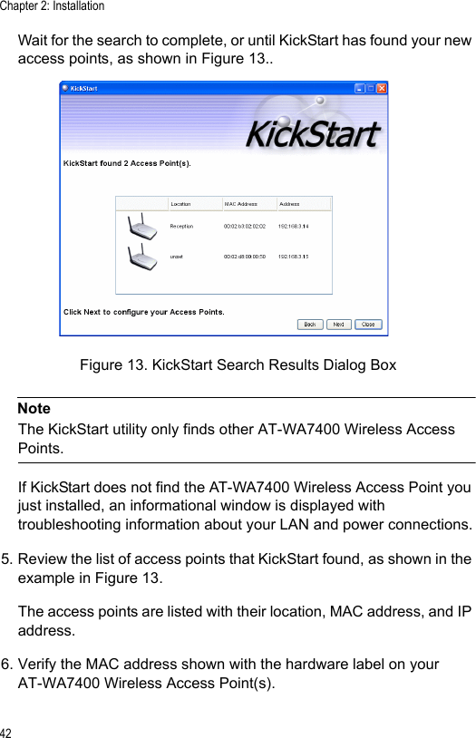 Chapter 2: Installation42Wait for the search to complete, or until KickStart has found your new access points, as shown in Figure 13..Figure 13. KickStart Search Results Dialog BoxNoteThe KickStart utility only finds other AT-WA7400 Wireless Access Points.If KickStart does not find the AT-WA7400 Wireless Access Point you just installed, an informational window is displayed with troubleshooting information about your LAN and power connections.5. Review the list of access points that KickStart found, as shown in the example in Figure 13.The access points are listed with their location, MAC address, and IP address.6. Verify the MAC address shown with the hardware label on your AT-WA7400 Wireless Access Point(s).