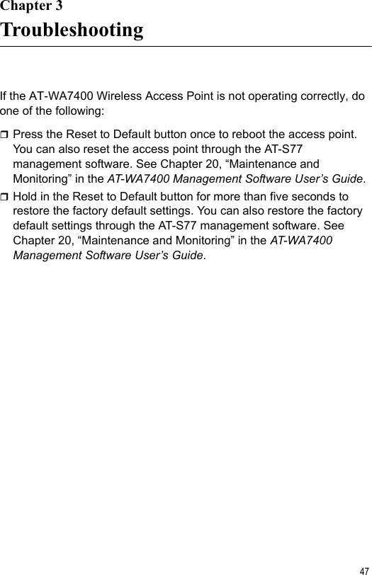 47Chapter 3TroubleshootingIf the AT-WA7400 Wireless Access Point is not operating correctly, do one of the following:Press the Reset to Default button once to reboot the access point. You can also reset the access point through the AT-S77 management software. See Chapter 20, “Maintenance and Monitoring” in the AT-WA7400 Management Software User’s Guide.Hold in the Reset to Default button for more than five seconds to restore the factory default settings. You can also restore the factory default settings through the AT-S77 management software. See Chapter 20, “Maintenance and Monitoring” in the AT-WA7400 Management Software User’s Guide.